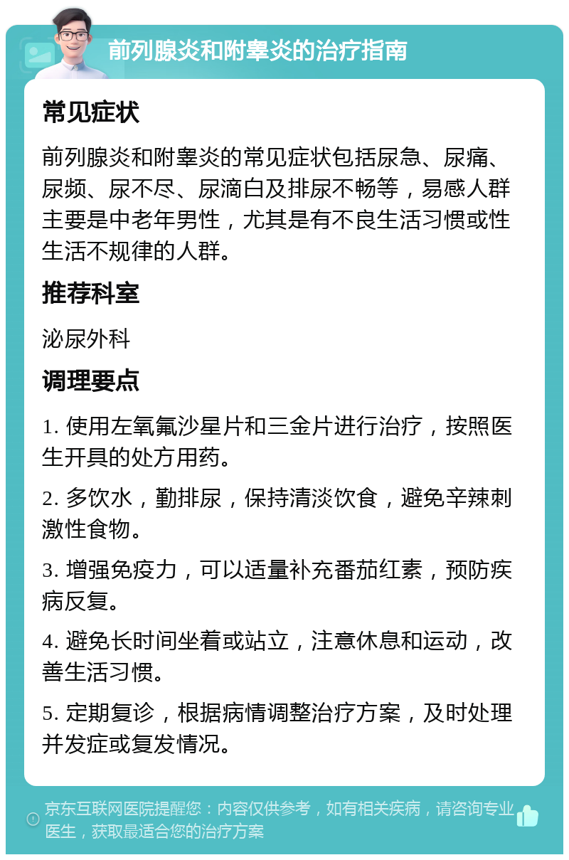 前列腺炎和附睾炎的治疗指南 常见症状 前列腺炎和附睾炎的常见症状包括尿急、尿痛、尿频、尿不尽、尿滴白及排尿不畅等，易感人群主要是中老年男性，尤其是有不良生活习惯或性生活不规律的人群。 推荐科室 泌尿外科 调理要点 1. 使用左氧氟沙星片和三金片进行治疗，按照医生开具的处方用药。 2. 多饮水，勤排尿，保持清淡饮食，避免辛辣刺激性食物。 3. 增强免疫力，可以适量补充番茄红素，预防疾病反复。 4. 避免长时间坐着或站立，注意休息和运动，改善生活习惯。 5. 定期复诊，根据病情调整治疗方案，及时处理并发症或复发情况。