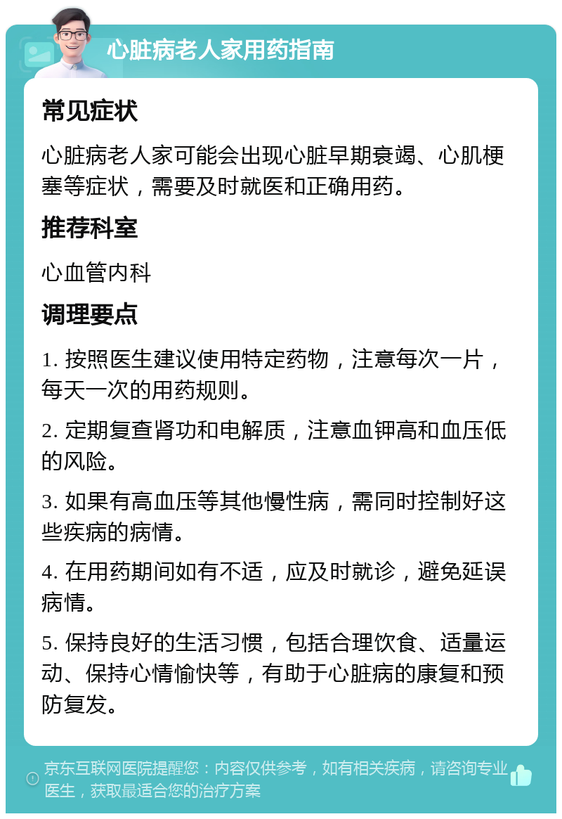 心脏病老人家用药指南 常见症状 心脏病老人家可能会出现心脏早期衰竭、心肌梗塞等症状，需要及时就医和正确用药。 推荐科室 心血管内科 调理要点 1. 按照医生建议使用特定药物，注意每次一片，每天一次的用药规则。 2. 定期复查肾功和电解质，注意血钾高和血压低的风险。 3. 如果有高血压等其他慢性病，需同时控制好这些疾病的病情。 4. 在用药期间如有不适，应及时就诊，避免延误病情。 5. 保持良好的生活习惯，包括合理饮食、适量运动、保持心情愉快等，有助于心脏病的康复和预防复发。