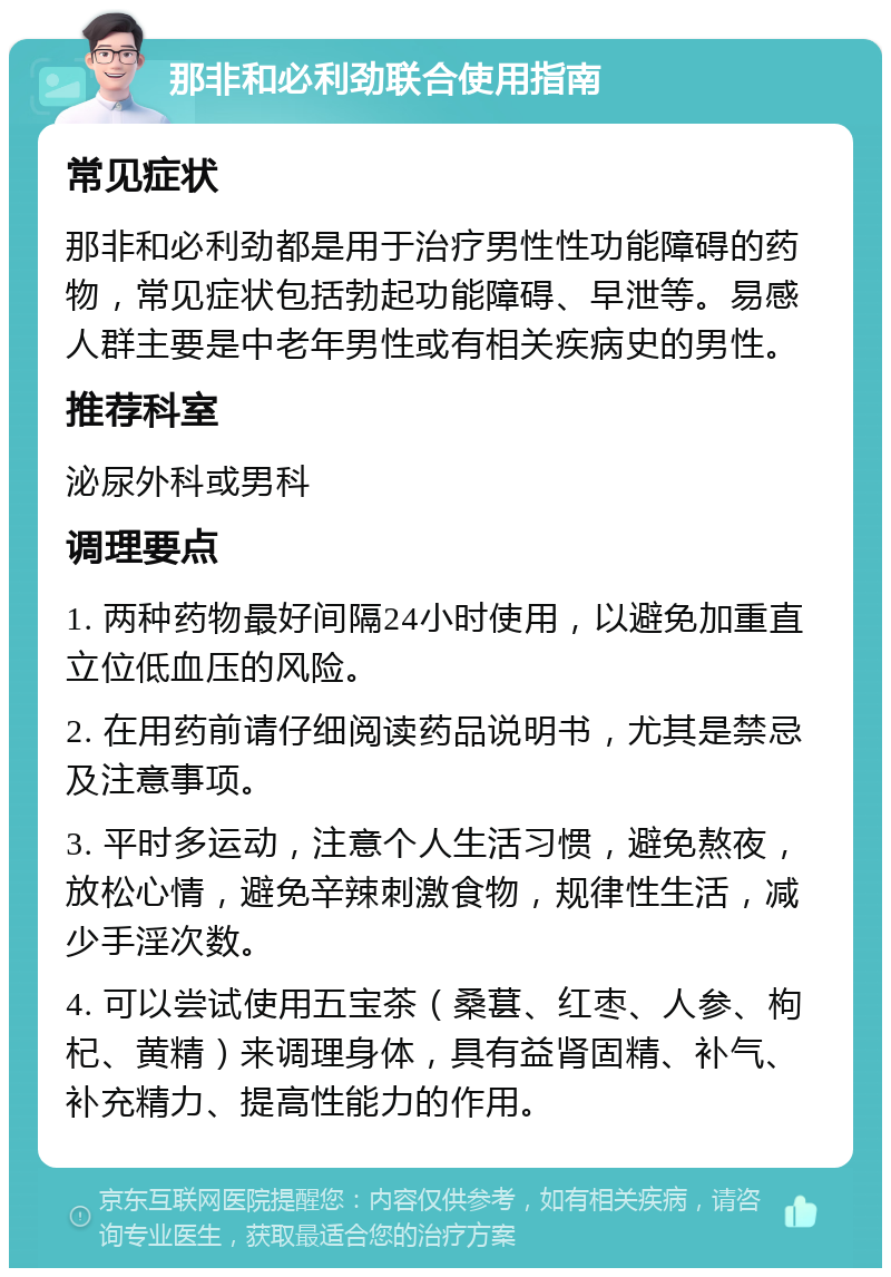 那非和必利劲联合使用指南 常见症状 那非和必利劲都是用于治疗男性性功能障碍的药物，常见症状包括勃起功能障碍、早泄等。易感人群主要是中老年男性或有相关疾病史的男性。 推荐科室 泌尿外科或男科 调理要点 1. 两种药物最好间隔24小时使用，以避免加重直立位低血压的风险。 2. 在用药前请仔细阅读药品说明书，尤其是禁忌及注意事项。 3. 平时多运动，注意个人生活习惯，避免熬夜，放松心情，避免辛辣刺激食物，规律性生活，减少手淫次数。 4. 可以尝试使用五宝茶（桑葚、红枣、人参、枸杞、黄精）来调理身体，具有益肾固精、补气、补充精力、提高性能力的作用。