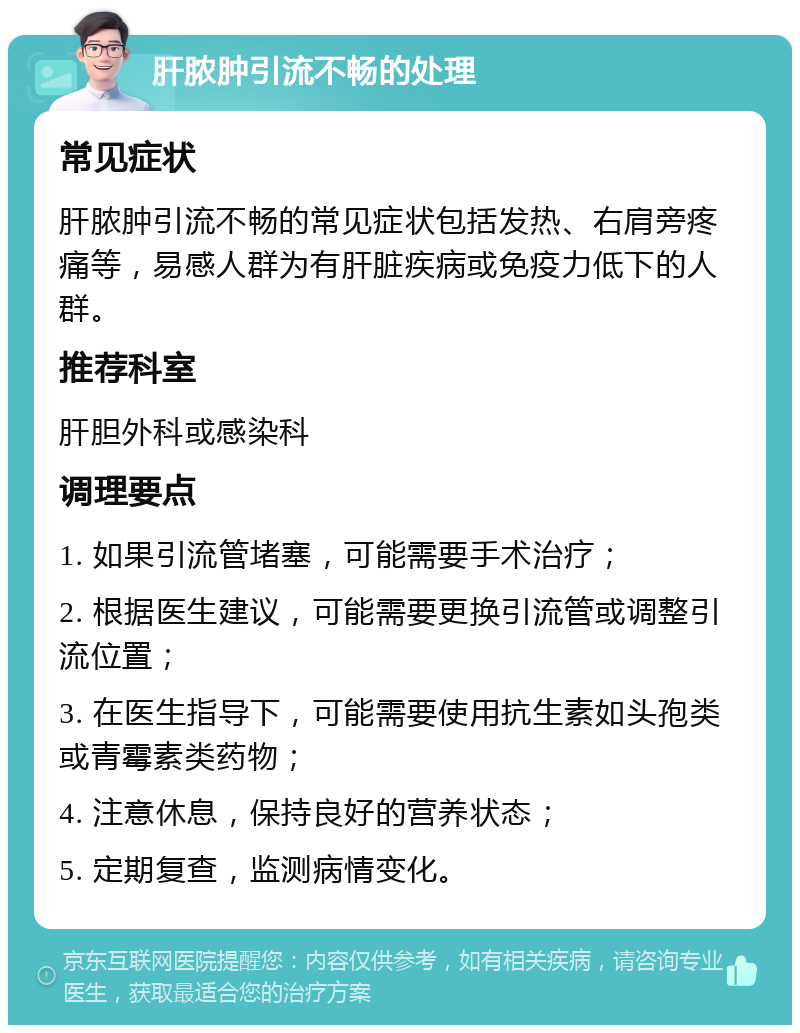 肝脓肿引流不畅的处理 常见症状 肝脓肿引流不畅的常见症状包括发热、右肩旁疼痛等，易感人群为有肝脏疾病或免疫力低下的人群。 推荐科室 肝胆外科或感染科 调理要点 1. 如果引流管堵塞，可能需要手术治疗； 2. 根据医生建议，可能需要更换引流管或调整引流位置； 3. 在医生指导下，可能需要使用抗生素如头孢类或青霉素类药物； 4. 注意休息，保持良好的营养状态； 5. 定期复查，监测病情变化。