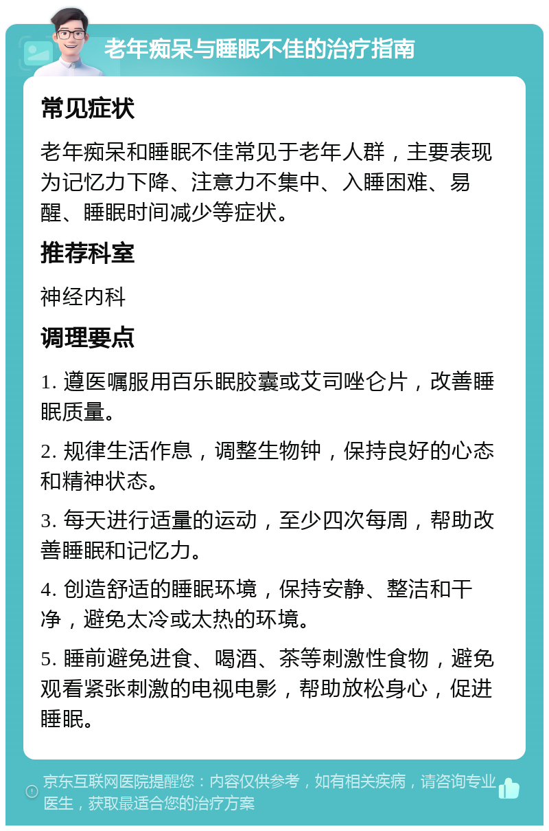 老年痴呆与睡眠不佳的治疗指南 常见症状 老年痴呆和睡眠不佳常见于老年人群，主要表现为记忆力下降、注意力不集中、入睡困难、易醒、睡眠时间减少等症状。 推荐科室 神经内科 调理要点 1. 遵医嘱服用百乐眠胶囊或艾司唑仑片，改善睡眠质量。 2. 规律生活作息，调整生物钟，保持良好的心态和精神状态。 3. 每天进行适量的运动，至少四次每周，帮助改善睡眠和记忆力。 4. 创造舒适的睡眠环境，保持安静、整洁和干净，避免太冷或太热的环境。 5. 睡前避免进食、喝酒、茶等刺激性食物，避免观看紧张刺激的电视电影，帮助放松身心，促进睡眠。