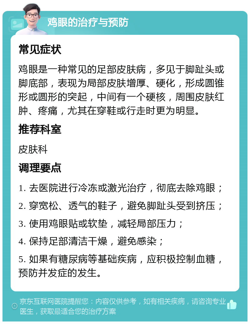 鸡眼的治疗与预防 常见症状 鸡眼是一种常见的足部皮肤病，多见于脚趾头或脚底部，表现为局部皮肤增厚、硬化，形成圆锥形或圆形的突起，中间有一个硬核，周围皮肤红肿、疼痛，尤其在穿鞋或行走时更为明显。 推荐科室 皮肤科 调理要点 1. 去医院进行冷冻或激光治疗，彻底去除鸡眼； 2. 穿宽松、透气的鞋子，避免脚趾头受到挤压； 3. 使用鸡眼贴或软垫，减轻局部压力； 4. 保持足部清洁干燥，避免感染； 5. 如果有糖尿病等基础疾病，应积极控制血糖，预防并发症的发生。