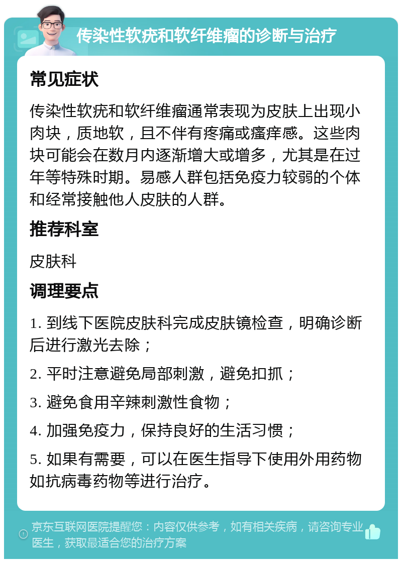 传染性软疣和软纤维瘤的诊断与治疗 常见症状 传染性软疣和软纤维瘤通常表现为皮肤上出现小肉块，质地软，且不伴有疼痛或瘙痒感。这些肉块可能会在数月内逐渐增大或增多，尤其是在过年等特殊时期。易感人群包括免疫力较弱的个体和经常接触他人皮肤的人群。 推荐科室 皮肤科 调理要点 1. 到线下医院皮肤科完成皮肤镜检查，明确诊断后进行激光去除； 2. 平时注意避免局部刺激，避免扣抓； 3. 避免食用辛辣刺激性食物； 4. 加强免疫力，保持良好的生活习惯； 5. 如果有需要，可以在医生指导下使用外用药物如抗病毒药物等进行治疗。