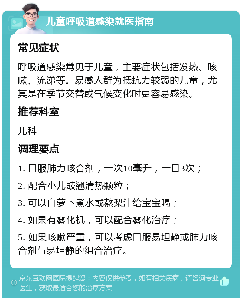 儿童呼吸道感染就医指南 常见症状 呼吸道感染常见于儿童，主要症状包括发热、咳嗽、流涕等。易感人群为抵抗力较弱的儿童，尤其是在季节交替或气候变化时更容易感染。 推荐科室 儿科 调理要点 1. 口服肺力咳合剂，一次10毫升，一日3次； 2. 配合小儿豉翘清热颗粒； 3. 可以白萝卜煮水或熬梨汁给宝宝喝； 4. 如果有雾化机，可以配合雾化治疗； 5. 如果咳嗽严重，可以考虑口服易坦静或肺力咳合剂与易坦静的组合治疗。