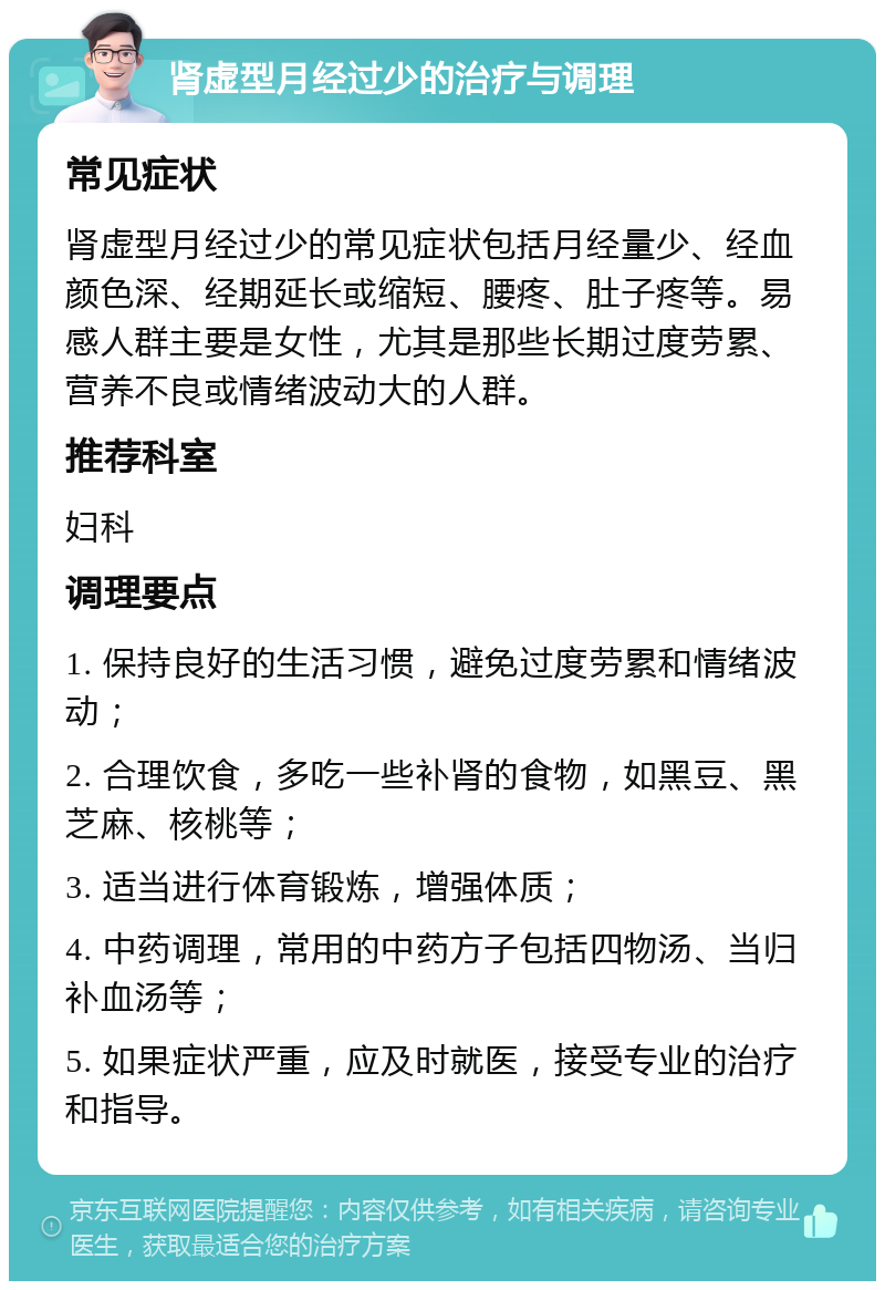 肾虚型月经过少的治疗与调理 常见症状 肾虚型月经过少的常见症状包括月经量少、经血颜色深、经期延长或缩短、腰疼、肚子疼等。易感人群主要是女性，尤其是那些长期过度劳累、营养不良或情绪波动大的人群。 推荐科室 妇科 调理要点 1. 保持良好的生活习惯，避免过度劳累和情绪波动； 2. 合理饮食，多吃一些补肾的食物，如黑豆、黑芝麻、核桃等； 3. 适当进行体育锻炼，增强体质； 4. 中药调理，常用的中药方子包括四物汤、当归补血汤等； 5. 如果症状严重，应及时就医，接受专业的治疗和指导。