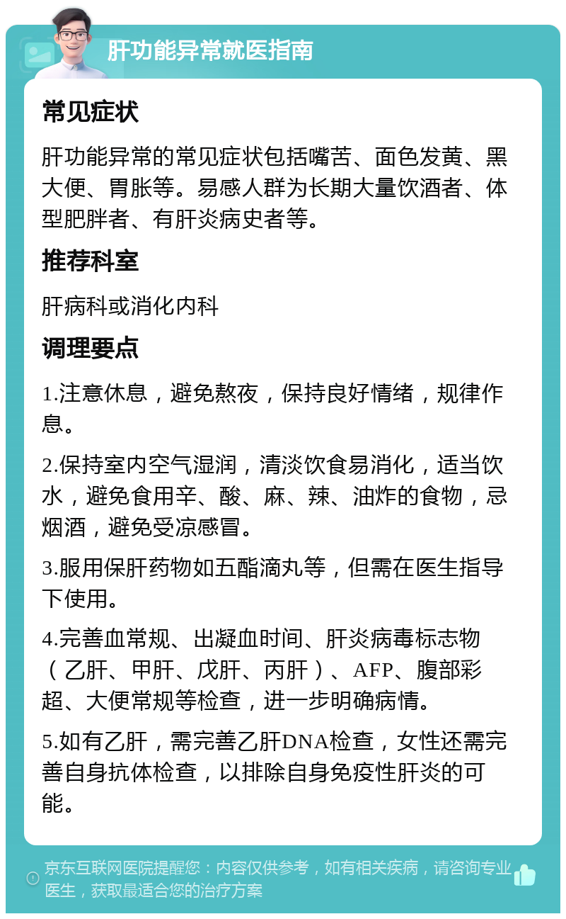 肝功能异常就医指南 常见症状 肝功能异常的常见症状包括嘴苦、面色发黄、黑大便、胃胀等。易感人群为长期大量饮酒者、体型肥胖者、有肝炎病史者等。 推荐科室 肝病科或消化内科 调理要点 1.注意休息，避免熬夜，保持良好情绪，规律作息。 2.保持室内空气湿润，清淡饮食易消化，适当饮水，避免食用辛、酸、麻、辣、油炸的食物，忌烟酒，避免受凉感冒。 3.服用保肝药物如五酯滴丸等，但需在医生指导下使用。 4.完善血常规、出凝血时间、肝炎病毒标志物（乙肝、甲肝、戊肝、丙肝）、AFP、腹部彩超、大便常规等检查，进一步明确病情。 5.如有乙肝，需完善乙肝DNA检查，女性还需完善自身抗体检查，以排除自身免疫性肝炎的可能。