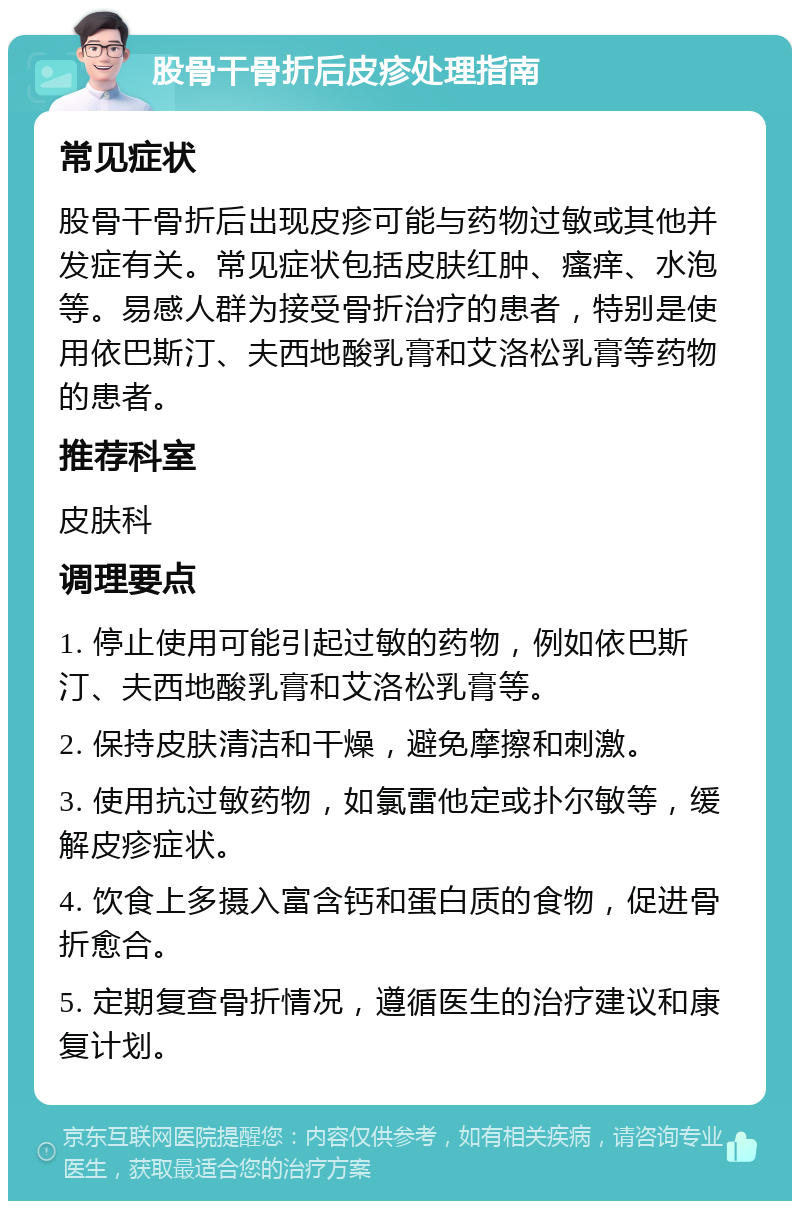 股骨干骨折后皮疹处理指南 常见症状 股骨干骨折后出现皮疹可能与药物过敏或其他并发症有关。常见症状包括皮肤红肿、瘙痒、水泡等。易感人群为接受骨折治疗的患者，特别是使用依巴斯汀、夫西地酸乳膏和艾洛松乳膏等药物的患者。 推荐科室 皮肤科 调理要点 1. 停止使用可能引起过敏的药物，例如依巴斯汀、夫西地酸乳膏和艾洛松乳膏等。 2. 保持皮肤清洁和干燥，避免摩擦和刺激。 3. 使用抗过敏药物，如氯雷他定或扑尔敏等，缓解皮疹症状。 4. 饮食上多摄入富含钙和蛋白质的食物，促进骨折愈合。 5. 定期复查骨折情况，遵循医生的治疗建议和康复计划。