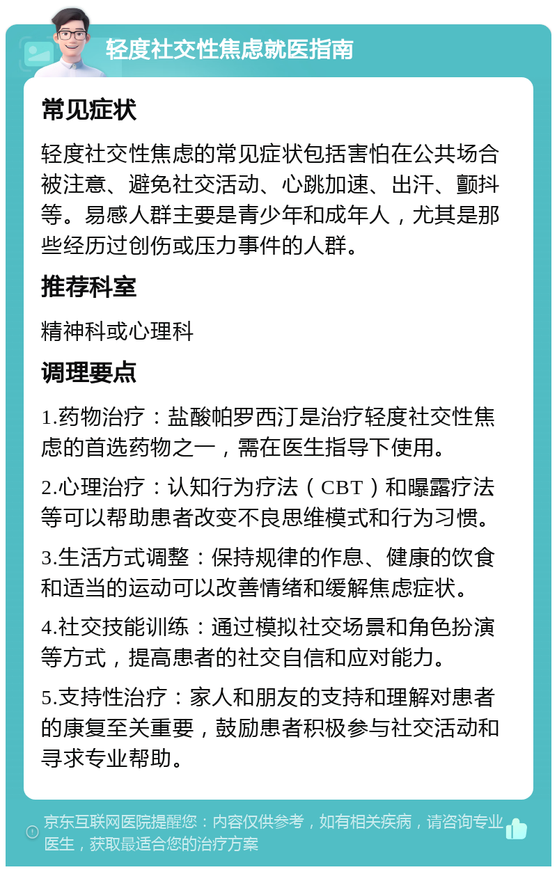 轻度社交性焦虑就医指南 常见症状 轻度社交性焦虑的常见症状包括害怕在公共场合被注意、避免社交活动、心跳加速、出汗、颤抖等。易感人群主要是青少年和成年人，尤其是那些经历过创伤或压力事件的人群。 推荐科室 精神科或心理科 调理要点 1.药物治疗：盐酸帕罗西汀是治疗轻度社交性焦虑的首选药物之一，需在医生指导下使用。 2.心理治疗：认知行为疗法（CBT）和曝露疗法等可以帮助患者改变不良思维模式和行为习惯。 3.生活方式调整：保持规律的作息、健康的饮食和适当的运动可以改善情绪和缓解焦虑症状。 4.社交技能训练：通过模拟社交场景和角色扮演等方式，提高患者的社交自信和应对能力。 5.支持性治疗：家人和朋友的支持和理解对患者的康复至关重要，鼓励患者积极参与社交活动和寻求专业帮助。