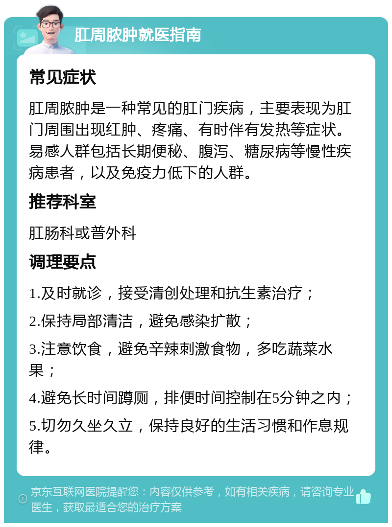 肛周脓肿就医指南 常见症状 肛周脓肿是一种常见的肛门疾病，主要表现为肛门周围出现红肿、疼痛、有时伴有发热等症状。易感人群包括长期便秘、腹泻、糖尿病等慢性疾病患者，以及免疫力低下的人群。 推荐科室 肛肠科或普外科 调理要点 1.及时就诊，接受清创处理和抗生素治疗； 2.保持局部清洁，避免感染扩散； 3.注意饮食，避免辛辣刺激食物，多吃蔬菜水果； 4.避免长时间蹲厕，排便时间控制在5分钟之内； 5.切勿久坐久立，保持良好的生活习惯和作息规律。