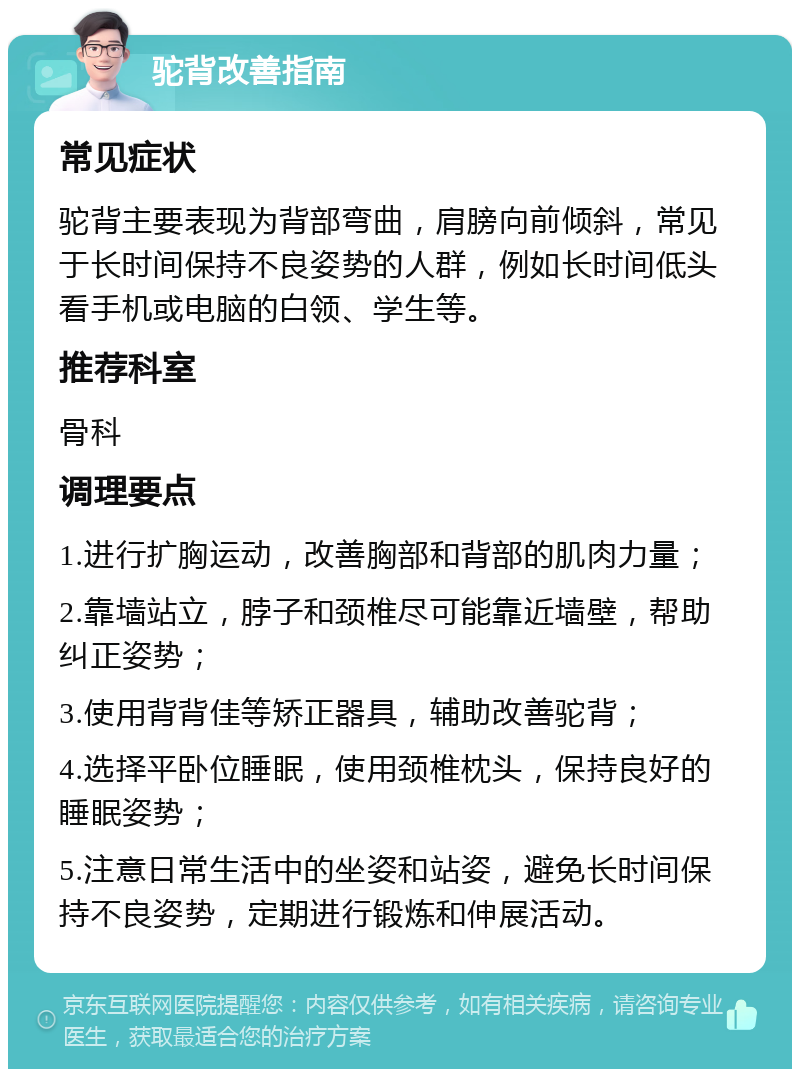 驼背改善指南 常见症状 驼背主要表现为背部弯曲，肩膀向前倾斜，常见于长时间保持不良姿势的人群，例如长时间低头看手机或电脑的白领、学生等。 推荐科室 骨科 调理要点 1.进行扩胸运动，改善胸部和背部的肌肉力量； 2.靠墙站立，脖子和颈椎尽可能靠近墙壁，帮助纠正姿势； 3.使用背背佳等矫正器具，辅助改善驼背； 4.选择平卧位睡眠，使用颈椎枕头，保持良好的睡眠姿势； 5.注意日常生活中的坐姿和站姿，避免长时间保持不良姿势，定期进行锻炼和伸展活动。