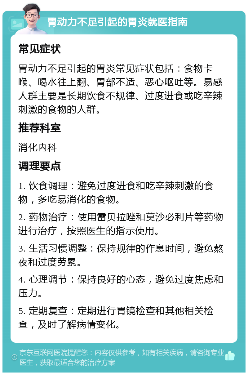 胃动力不足引起的胃炎就医指南 常见症状 胃动力不足引起的胃炎常见症状包括：食物卡喉、喝水往上翻、胃部不适、恶心呕吐等。易感人群主要是长期饮食不规律、过度进食或吃辛辣刺激的食物的人群。 推荐科室 消化内科 调理要点 1. 饮食调理：避免过度进食和吃辛辣刺激的食物，多吃易消化的食物。 2. 药物治疗：使用雷贝拉唑和莫沙必利片等药物进行治疗，按照医生的指示使用。 3. 生活习惯调整：保持规律的作息时间，避免熬夜和过度劳累。 4. 心理调节：保持良好的心态，避免过度焦虑和压力。 5. 定期复查：定期进行胃镜检查和其他相关检查，及时了解病情变化。