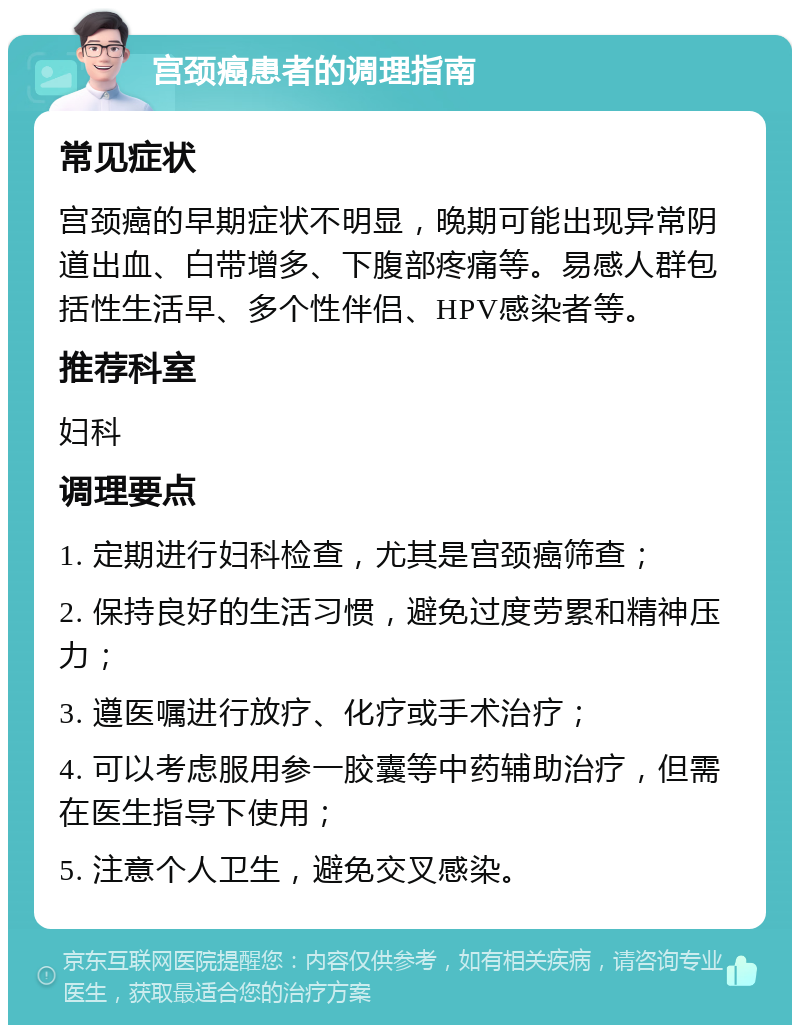 宫颈癌患者的调理指南 常见症状 宫颈癌的早期症状不明显，晚期可能出现异常阴道出血、白带增多、下腹部疼痛等。易感人群包括性生活早、多个性伴侣、HPV感染者等。 推荐科室 妇科 调理要点 1. 定期进行妇科检查，尤其是宫颈癌筛查； 2. 保持良好的生活习惯，避免过度劳累和精神压力； 3. 遵医嘱进行放疗、化疗或手术治疗； 4. 可以考虑服用参一胶囊等中药辅助治疗，但需在医生指导下使用； 5. 注意个人卫生，避免交叉感染。