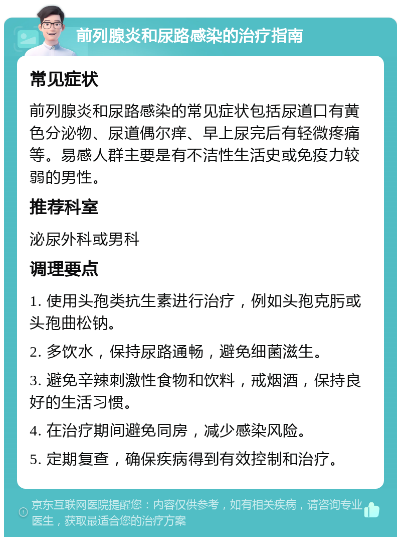 前列腺炎和尿路感染的治疗指南 常见症状 前列腺炎和尿路感染的常见症状包括尿道口有黄色分泌物、尿道偶尔痒、早上尿完后有轻微疼痛等。易感人群主要是有不洁性生活史或免疫力较弱的男性。 推荐科室 泌尿外科或男科 调理要点 1. 使用头孢类抗生素进行治疗，例如头孢克肟或头孢曲松钠。 2. 多饮水，保持尿路通畅，避免细菌滋生。 3. 避免辛辣刺激性食物和饮料，戒烟酒，保持良好的生活习惯。 4. 在治疗期间避免同房，减少感染风险。 5. 定期复查，确保疾病得到有效控制和治疗。