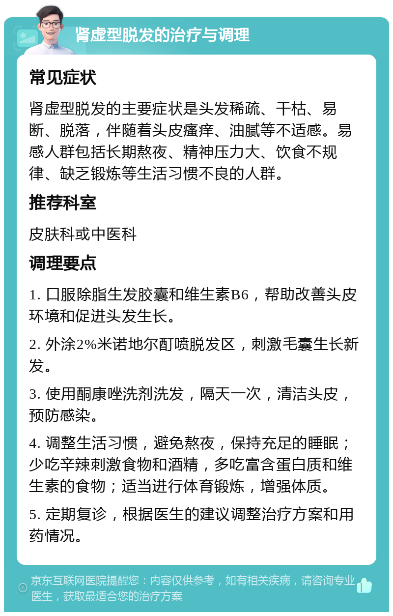 肾虚型脱发的治疗与调理 常见症状 肾虚型脱发的主要症状是头发稀疏、干枯、易断、脱落，伴随着头皮瘙痒、油腻等不适感。易感人群包括长期熬夜、精神压力大、饮食不规律、缺乏锻炼等生活习惯不良的人群。 推荐科室 皮肤科或中医科 调理要点 1. 口服除脂生发胶囊和维生素B6，帮助改善头皮环境和促进头发生长。 2. 外涂2%米诺地尔酊喷脱发区，刺激毛囊生长新发。 3. 使用酮康唑洗剂洗发，隔天一次，清洁头皮，预防感染。 4. 调整生活习惯，避免熬夜，保持充足的睡眠；少吃辛辣刺激食物和酒精，多吃富含蛋白质和维生素的食物；适当进行体育锻炼，增强体质。 5. 定期复诊，根据医生的建议调整治疗方案和用药情况。