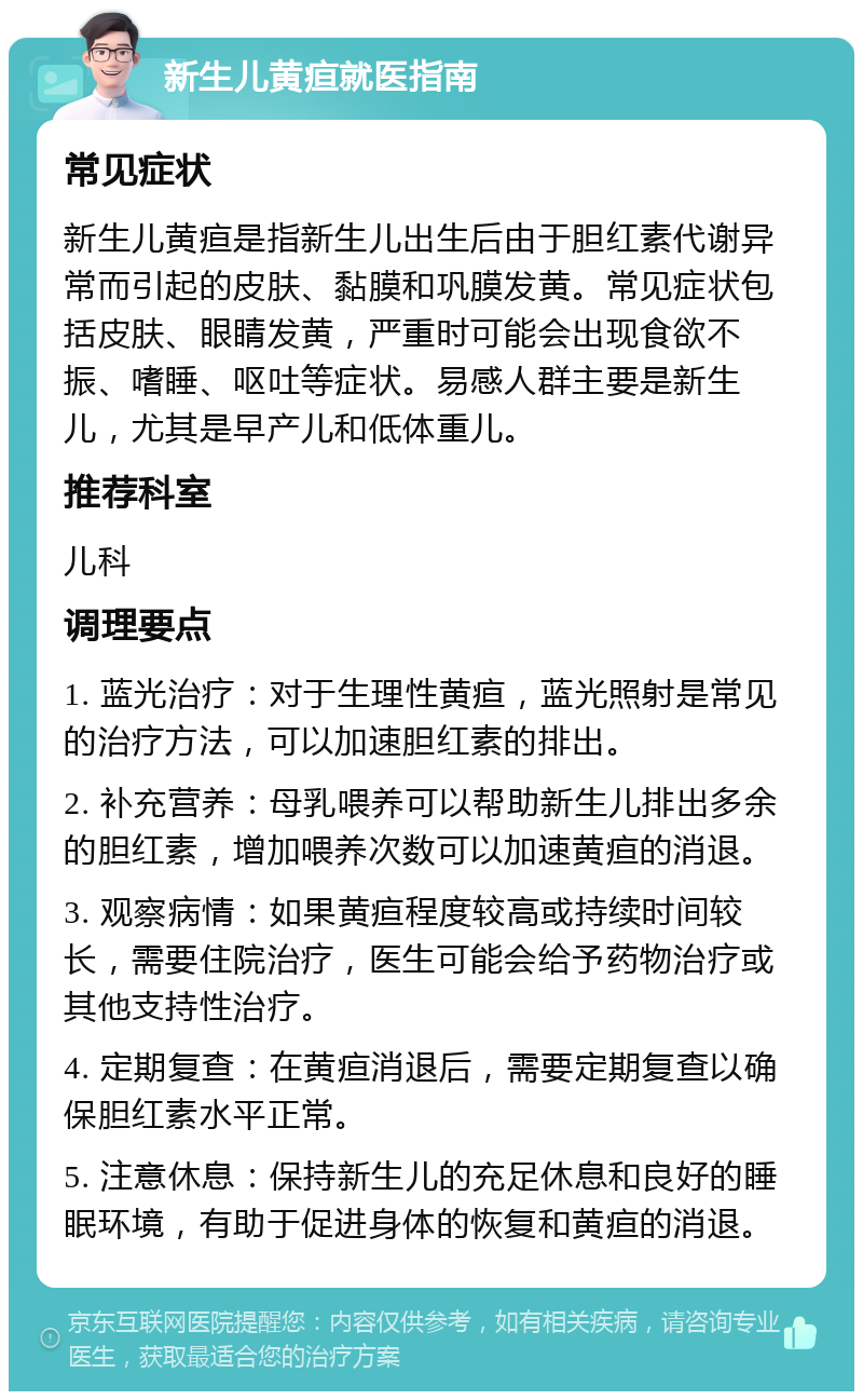 新生儿黄疸就医指南 常见症状 新生儿黄疸是指新生儿出生后由于胆红素代谢异常而引起的皮肤、黏膜和巩膜发黄。常见症状包括皮肤、眼睛发黄，严重时可能会出现食欲不振、嗜睡、呕吐等症状。易感人群主要是新生儿，尤其是早产儿和低体重儿。 推荐科室 儿科 调理要点 1. 蓝光治疗：对于生理性黄疸，蓝光照射是常见的治疗方法，可以加速胆红素的排出。 2. 补充营养：母乳喂养可以帮助新生儿排出多余的胆红素，增加喂养次数可以加速黄疸的消退。 3. 观察病情：如果黄疸程度较高或持续时间较长，需要住院治疗，医生可能会给予药物治疗或其他支持性治疗。 4. 定期复查：在黄疸消退后，需要定期复查以确保胆红素水平正常。 5. 注意休息：保持新生儿的充足休息和良好的睡眠环境，有助于促进身体的恢复和黄疸的消退。