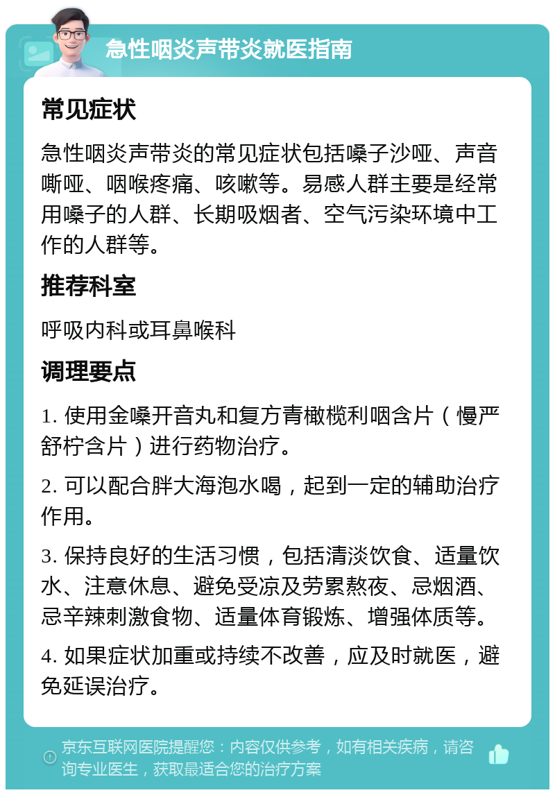 急性咽炎声带炎就医指南 常见症状 急性咽炎声带炎的常见症状包括嗓子沙哑、声音嘶哑、咽喉疼痛、咳嗽等。易感人群主要是经常用嗓子的人群、长期吸烟者、空气污染环境中工作的人群等。 推荐科室 呼吸内科或耳鼻喉科 调理要点 1. 使用金嗓开音丸和复方青橄榄利咽含片（慢严舒柠含片）进行药物治疗。 2. 可以配合胖大海泡水喝，起到一定的辅助治疗作用。 3. 保持良好的生活习惯，包括清淡饮食、适量饮水、注意休息、避免受凉及劳累熬夜、忌烟酒、忌辛辣刺激食物、适量体育锻炼、增强体质等。 4. 如果症状加重或持续不改善，应及时就医，避免延误治疗。