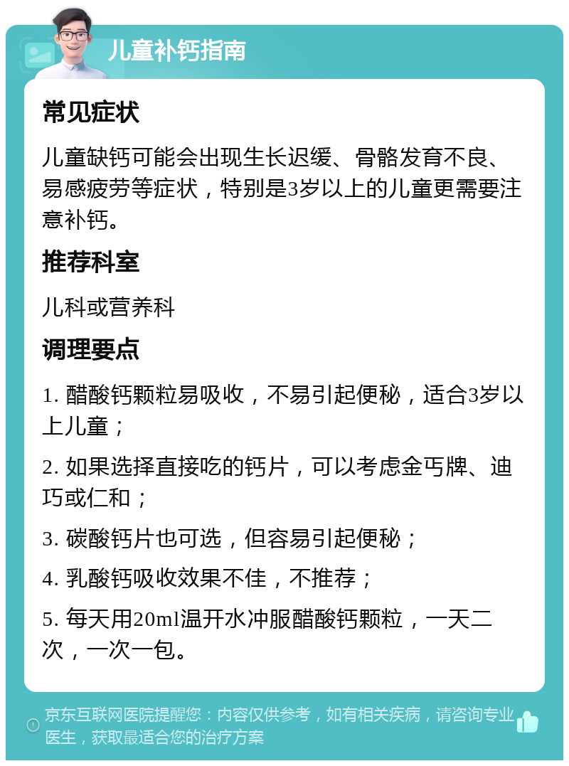 儿童补钙指南 常见症状 儿童缺钙可能会出现生长迟缓、骨骼发育不良、易感疲劳等症状，特别是3岁以上的儿童更需要注意补钙。 推荐科室 儿科或营养科 调理要点 1. 醋酸钙颗粒易吸收，不易引起便秘，适合3岁以上儿童； 2. 如果选择直接吃的钙片，可以考虑金丐牌、迪巧或仁和； 3. 碳酸钙片也可选，但容易引起便秘； 4. 乳酸钙吸收效果不佳，不推荐； 5. 每天用20ml温开水冲服醋酸钙颗粒，一天二次，一次一包。