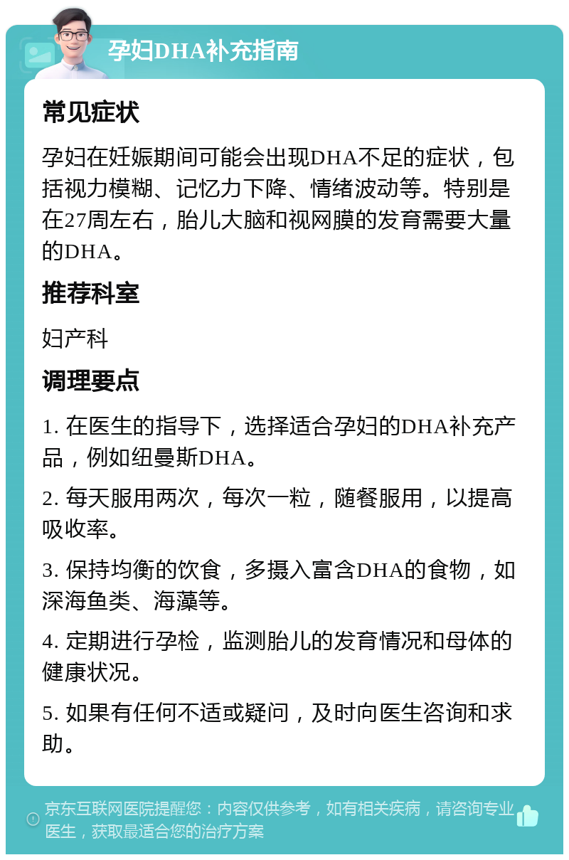 孕妇DHA补充指南 常见症状 孕妇在妊娠期间可能会出现DHA不足的症状，包括视力模糊、记忆力下降、情绪波动等。特别是在27周左右，胎儿大脑和视网膜的发育需要大量的DHA。 推荐科室 妇产科 调理要点 1. 在医生的指导下，选择适合孕妇的DHA补充产品，例如纽曼斯DHA。 2. 每天服用两次，每次一粒，随餐服用，以提高吸收率。 3. 保持均衡的饮食，多摄入富含DHA的食物，如深海鱼类、海藻等。 4. 定期进行孕检，监测胎儿的发育情况和母体的健康状况。 5. 如果有任何不适或疑问，及时向医生咨询和求助。