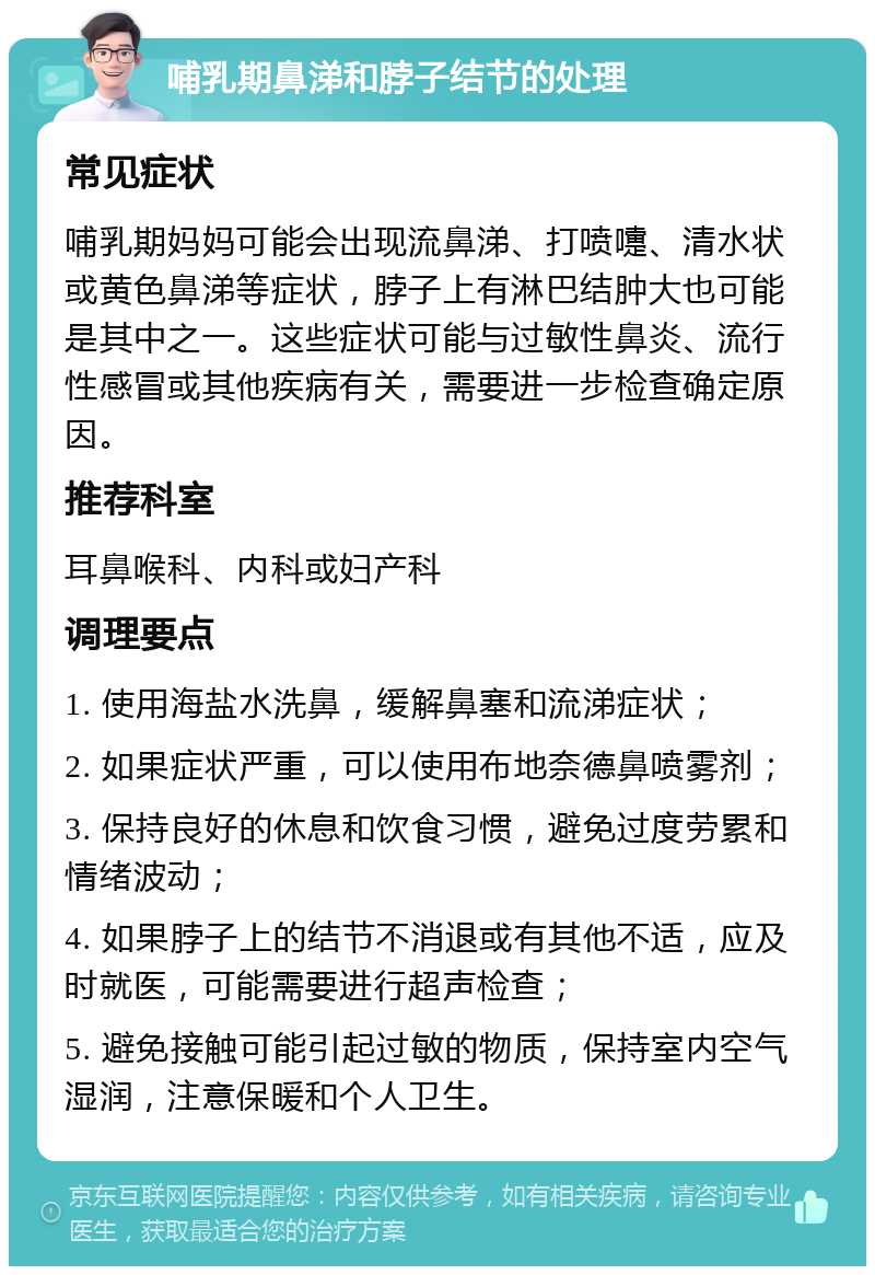 哺乳期鼻涕和脖子结节的处理 常见症状 哺乳期妈妈可能会出现流鼻涕、打喷嚏、清水状或黄色鼻涕等症状，脖子上有淋巴结肿大也可能是其中之一。这些症状可能与过敏性鼻炎、流行性感冒或其他疾病有关，需要进一步检查确定原因。 推荐科室 耳鼻喉科、内科或妇产科 调理要点 1. 使用海盐水洗鼻，缓解鼻塞和流涕症状； 2. 如果症状严重，可以使用布地奈德鼻喷雾剂； 3. 保持良好的休息和饮食习惯，避免过度劳累和情绪波动； 4. 如果脖子上的结节不消退或有其他不适，应及时就医，可能需要进行超声检查； 5. 避免接触可能引起过敏的物质，保持室内空气湿润，注意保暖和个人卫生。