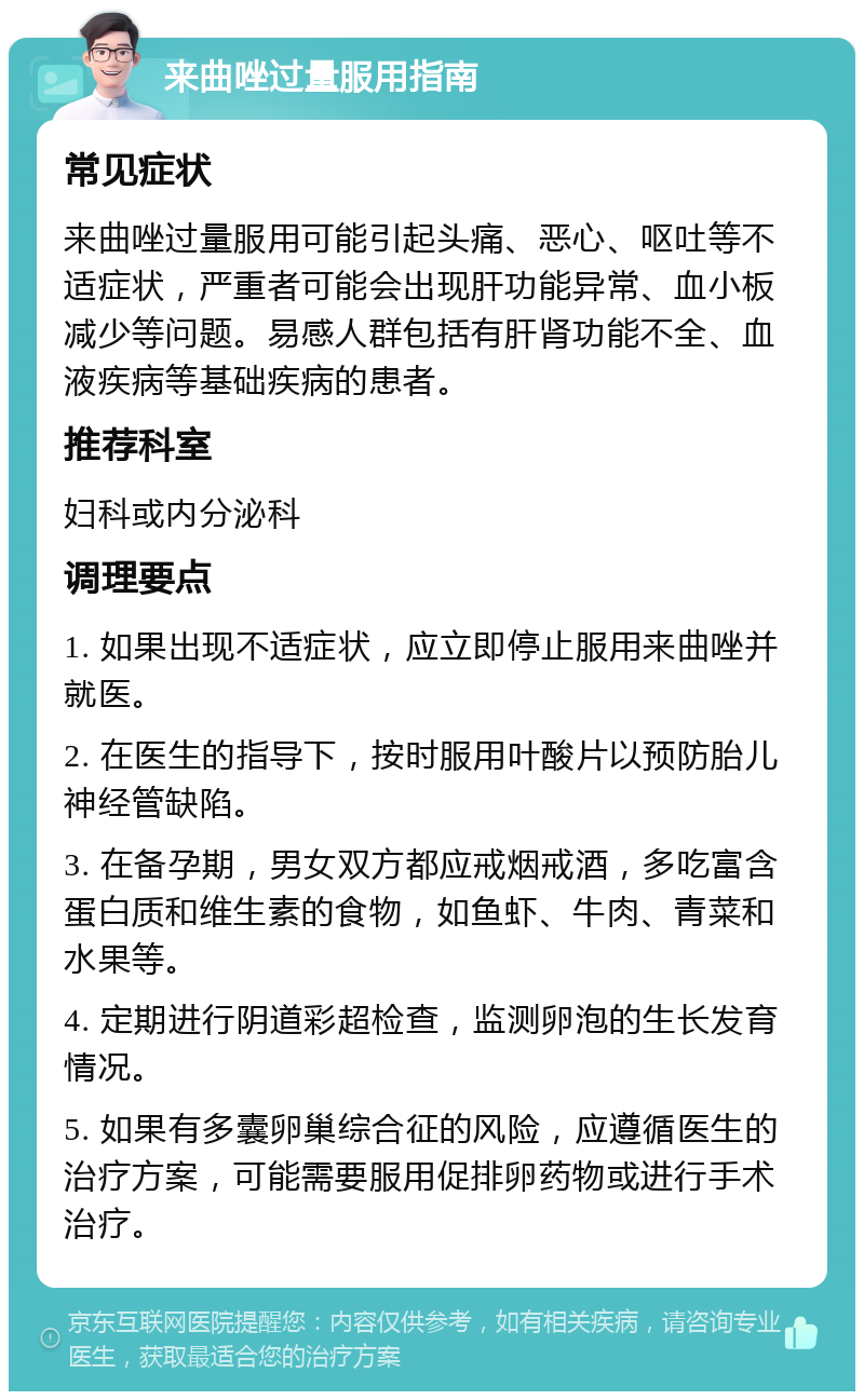 来曲唑过量服用指南 常见症状 来曲唑过量服用可能引起头痛、恶心、呕吐等不适症状，严重者可能会出现肝功能异常、血小板减少等问题。易感人群包括有肝肾功能不全、血液疾病等基础疾病的患者。 推荐科室 妇科或内分泌科 调理要点 1. 如果出现不适症状，应立即停止服用来曲唑并就医。 2. 在医生的指导下，按时服用叶酸片以预防胎儿神经管缺陷。 3. 在备孕期，男女双方都应戒烟戒酒，多吃富含蛋白质和维生素的食物，如鱼虾、牛肉、青菜和水果等。 4. 定期进行阴道彩超检查，监测卵泡的生长发育情况。 5. 如果有多囊卵巢综合征的风险，应遵循医生的治疗方案，可能需要服用促排卵药物或进行手术治疗。