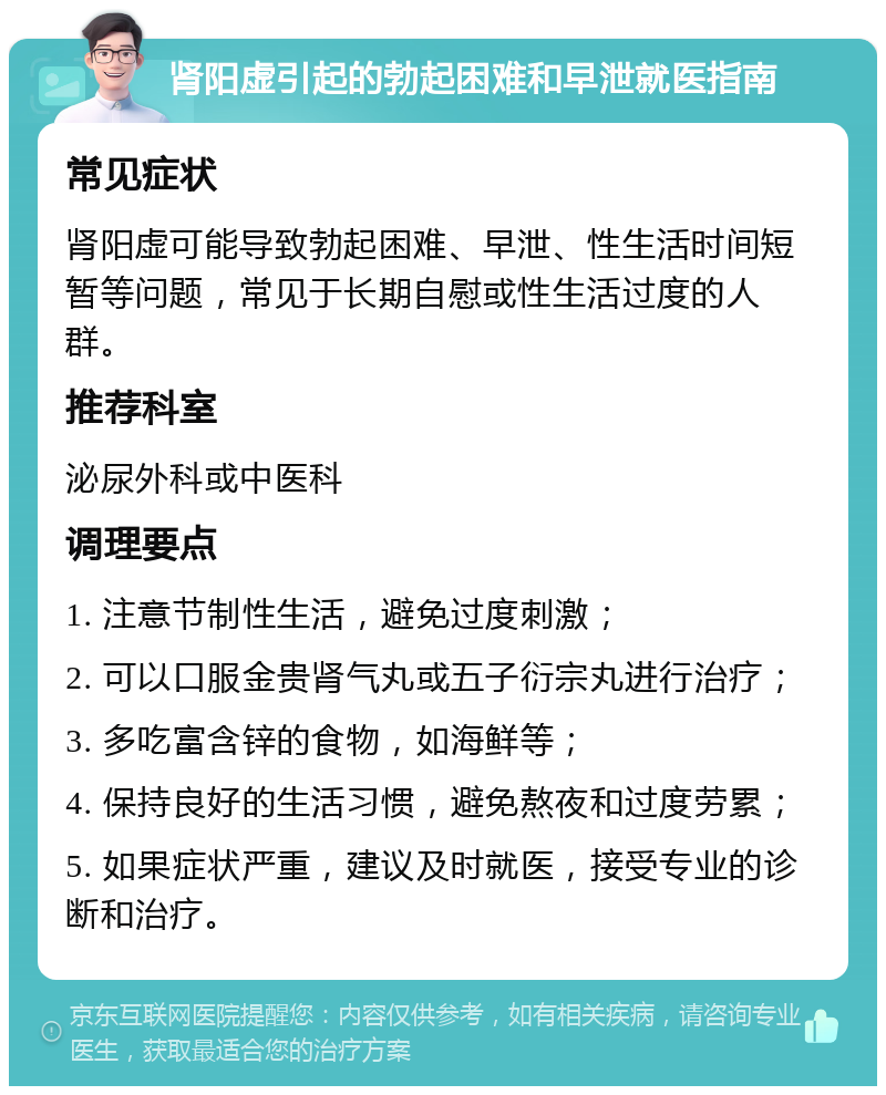 肾阳虚引起的勃起困难和早泄就医指南 常见症状 肾阳虚可能导致勃起困难、早泄、性生活时间短暂等问题，常见于长期自慰或性生活过度的人群。 推荐科室 泌尿外科或中医科 调理要点 1. 注意节制性生活，避免过度刺激； 2. 可以口服金贵肾气丸或五子衍宗丸进行治疗； 3. 多吃富含锌的食物，如海鲜等； 4. 保持良好的生活习惯，避免熬夜和过度劳累； 5. 如果症状严重，建议及时就医，接受专业的诊断和治疗。