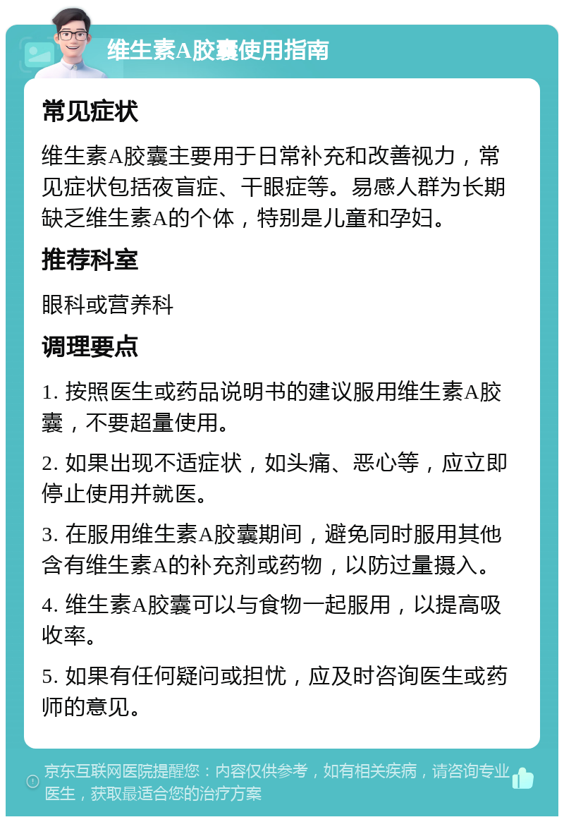 维生素A胶囊使用指南 常见症状 维生素A胶囊主要用于日常补充和改善视力，常见症状包括夜盲症、干眼症等。易感人群为长期缺乏维生素A的个体，特别是儿童和孕妇。 推荐科室 眼科或营养科 调理要点 1. 按照医生或药品说明书的建议服用维生素A胶囊，不要超量使用。 2. 如果出现不适症状，如头痛、恶心等，应立即停止使用并就医。 3. 在服用维生素A胶囊期间，避免同时服用其他含有维生素A的补充剂或药物，以防过量摄入。 4. 维生素A胶囊可以与食物一起服用，以提高吸收率。 5. 如果有任何疑问或担忧，应及时咨询医生或药师的意见。