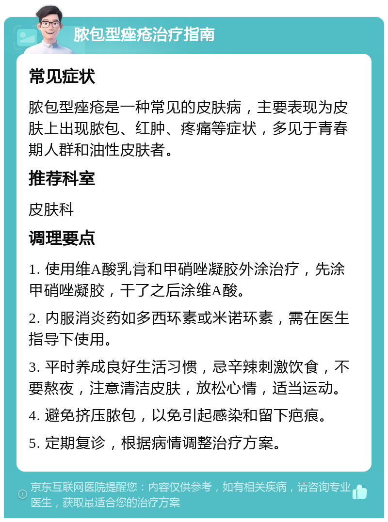 脓包型痤疮治疗指南 常见症状 脓包型痤疮是一种常见的皮肤病，主要表现为皮肤上出现脓包、红肿、疼痛等症状，多见于青春期人群和油性皮肤者。 推荐科室 皮肤科 调理要点 1. 使用维A酸乳膏和甲硝唑凝胶外涂治疗，先涂甲硝唑凝胶，干了之后涂维A酸。 2. 内服消炎药如多西环素或米诺环素，需在医生指导下使用。 3. 平时养成良好生活习惯，忌辛辣刺激饮食，不要熬夜，注意清洁皮肤，放松心情，适当运动。 4. 避免挤压脓包，以免引起感染和留下疤痕。 5. 定期复诊，根据病情调整治疗方案。