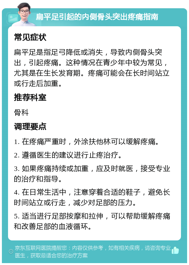 扁平足引起的内侧骨头突出疼痛指南 常见症状 扁平足是指足弓降低或消失，导致内侧骨头突出，引起疼痛。这种情况在青少年中较为常见，尤其是在生长发育期。疼痛可能会在长时间站立或行走后加重。 推荐科室 骨科 调理要点 1. 在疼痛严重时，外涂扶他林可以缓解疼痛。 2. 遵循医生的建议进行止疼治疗。 3. 如果疼痛持续或加重，应及时就医，接受专业的治疗和指导。 4. 在日常生活中，注意穿着合适的鞋子，避免长时间站立或行走，减少对足部的压力。 5. 适当进行足部按摩和拉伸，可以帮助缓解疼痛和改善足部的血液循环。