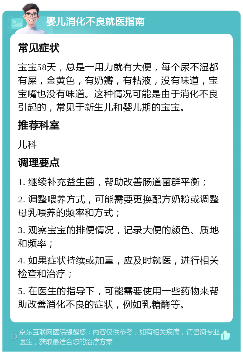 婴儿消化不良就医指南 常见症状 宝宝58天，总是一用力就有大便，每个尿不湿都有屎，金黄色，有奶瓣，有粘液，没有味道，宝宝嘴也没有味道。这种情况可能是由于消化不良引起的，常见于新生儿和婴儿期的宝宝。 推荐科室 儿科 调理要点 1. 继续补充益生菌，帮助改善肠道菌群平衡； 2. 调整喂养方式，可能需要更换配方奶粉或调整母乳喂养的频率和方式； 3. 观察宝宝的排便情况，记录大便的颜色、质地和频率； 4. 如果症状持续或加重，应及时就医，进行相关检查和治疗； 5. 在医生的指导下，可能需要使用一些药物来帮助改善消化不良的症状，例如乳糖酶等。