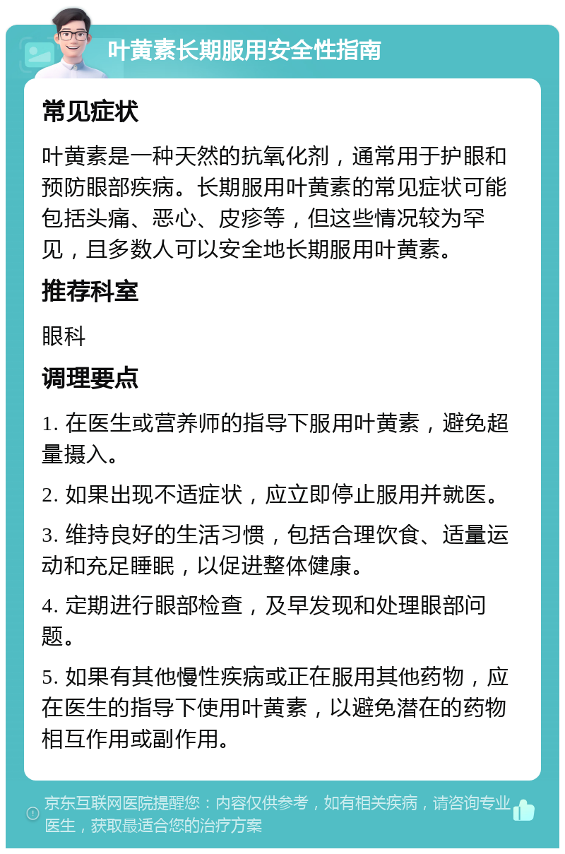 叶黄素长期服用安全性指南 常见症状 叶黄素是一种天然的抗氧化剂，通常用于护眼和预防眼部疾病。长期服用叶黄素的常见症状可能包括头痛、恶心、皮疹等，但这些情况较为罕见，且多数人可以安全地长期服用叶黄素。 推荐科室 眼科 调理要点 1. 在医生或营养师的指导下服用叶黄素，避免超量摄入。 2. 如果出现不适症状，应立即停止服用并就医。 3. 维持良好的生活习惯，包括合理饮食、适量运动和充足睡眠，以促进整体健康。 4. 定期进行眼部检查，及早发现和处理眼部问题。 5. 如果有其他慢性疾病或正在服用其他药物，应在医生的指导下使用叶黄素，以避免潜在的药物相互作用或副作用。