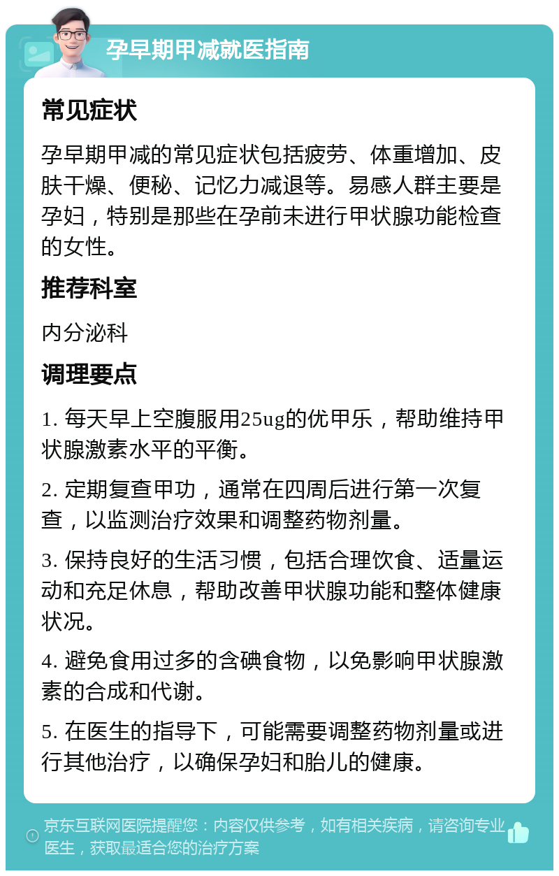 孕早期甲减就医指南 常见症状 孕早期甲减的常见症状包括疲劳、体重增加、皮肤干燥、便秘、记忆力减退等。易感人群主要是孕妇，特别是那些在孕前未进行甲状腺功能检查的女性。 推荐科室 内分泌科 调理要点 1. 每天早上空腹服用25ug的优甲乐，帮助维持甲状腺激素水平的平衡。 2. 定期复查甲功，通常在四周后进行第一次复查，以监测治疗效果和调整药物剂量。 3. 保持良好的生活习惯，包括合理饮食、适量运动和充足休息，帮助改善甲状腺功能和整体健康状况。 4. 避免食用过多的含碘食物，以免影响甲状腺激素的合成和代谢。 5. 在医生的指导下，可能需要调整药物剂量或进行其他治疗，以确保孕妇和胎儿的健康。