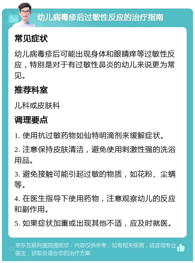 幼儿病毒疹后过敏性反应的治疗指南 常见症状 幼儿病毒疹后可能出现身体和眼睛痒等过敏性反应，特别是对于有过敏性鼻炎的幼儿来说更为常见。 推荐科室 儿科或皮肤科 调理要点 1. 使用抗过敏药物如仙特明滴剂来缓解症状。 2. 注意保持皮肤清洁，避免使用刺激性强的洗浴用品。 3. 避免接触可能引起过敏的物质，如花粉、尘螨等。 4. 在医生指导下使用药物，注意观察幼儿的反应和副作用。 5. 如果症状加重或出现其他不适，应及时就医。