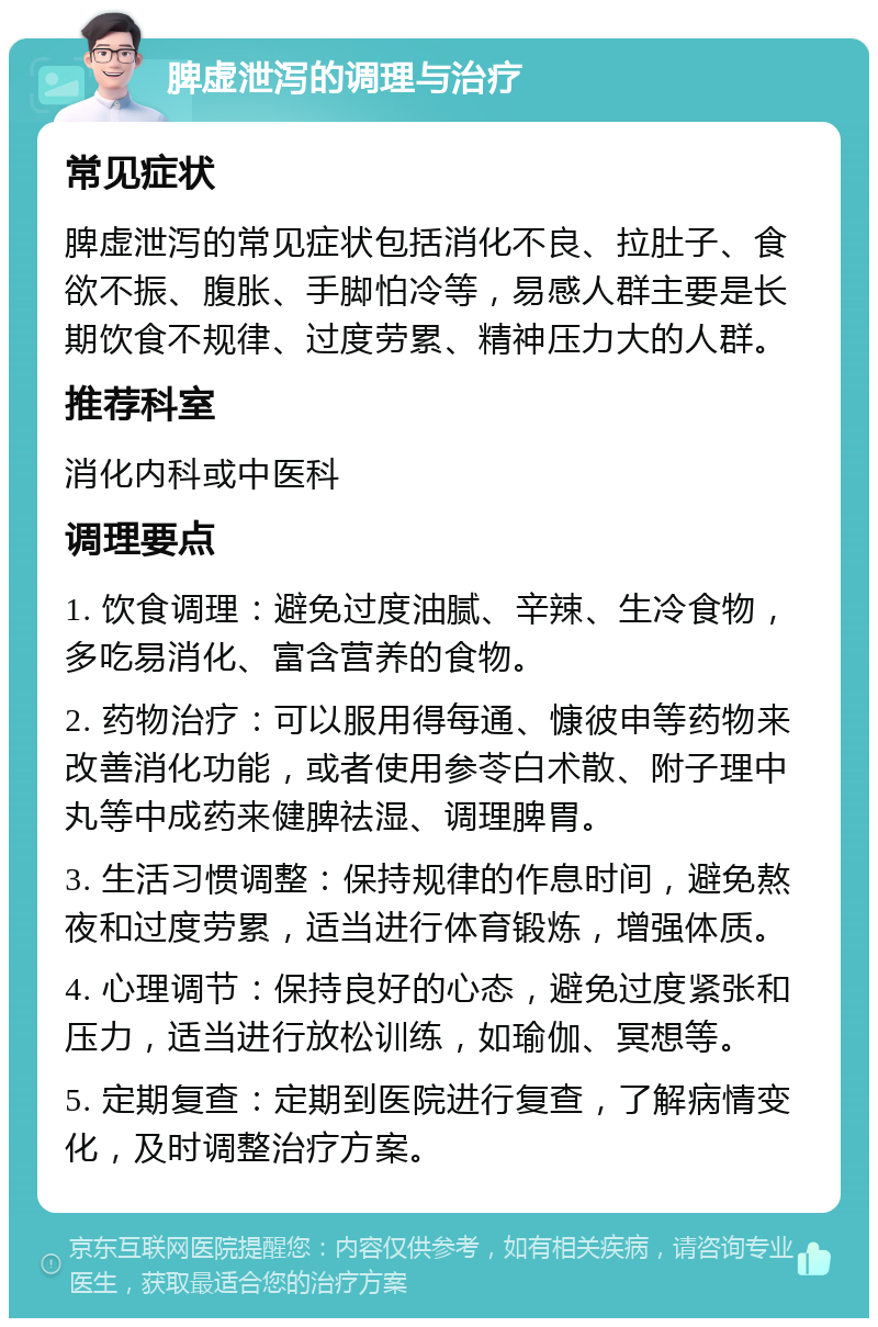 脾虚泄泻的调理与治疗 常见症状 脾虚泄泻的常见症状包括消化不良、拉肚子、食欲不振、腹胀、手脚怕冷等，易感人群主要是长期饮食不规律、过度劳累、精神压力大的人群。 推荐科室 消化内科或中医科 调理要点 1. 饮食调理：避免过度油腻、辛辣、生冷食物，多吃易消化、富含营养的食物。 2. 药物治疗：可以服用得每通、慷彼申等药物来改善消化功能，或者使用参苓白术散、附子理中丸等中成药来健脾祛湿、调理脾胃。 3. 生活习惯调整：保持规律的作息时间，避免熬夜和过度劳累，适当进行体育锻炼，增强体质。 4. 心理调节：保持良好的心态，避免过度紧张和压力，适当进行放松训练，如瑜伽、冥想等。 5. 定期复查：定期到医院进行复查，了解病情变化，及时调整治疗方案。