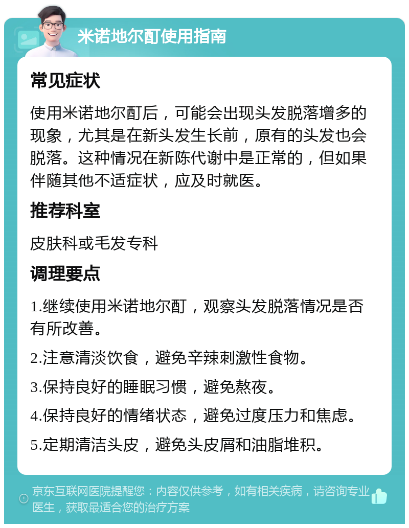 米诺地尔酊使用指南 常见症状 使用米诺地尔酊后，可能会出现头发脱落增多的现象，尤其是在新头发生长前，原有的头发也会脱落。这种情况在新陈代谢中是正常的，但如果伴随其他不适症状，应及时就医。 推荐科室 皮肤科或毛发专科 调理要点 1.继续使用米诺地尔酊，观察头发脱落情况是否有所改善。 2.注意清淡饮食，避免辛辣刺激性食物。 3.保持良好的睡眠习惯，避免熬夜。 4.保持良好的情绪状态，避免过度压力和焦虑。 5.定期清洁头皮，避免头皮屑和油脂堆积。