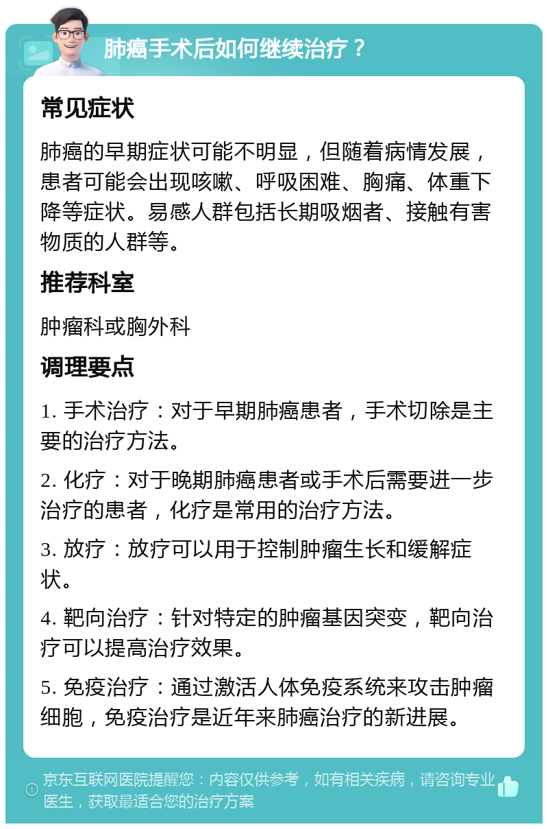 肺癌手术后如何继续治疗？ 常见症状 肺癌的早期症状可能不明显，但随着病情发展，患者可能会出现咳嗽、呼吸困难、胸痛、体重下降等症状。易感人群包括长期吸烟者、接触有害物质的人群等。 推荐科室 肿瘤科或胸外科 调理要点 1. 手术治疗：对于早期肺癌患者，手术切除是主要的治疗方法。 2. 化疗：对于晚期肺癌患者或手术后需要进一步治疗的患者，化疗是常用的治疗方法。 3. 放疗：放疗可以用于控制肿瘤生长和缓解症状。 4. 靶向治疗：针对特定的肿瘤基因突变，靶向治疗可以提高治疗效果。 5. 免疫治疗：通过激活人体免疫系统来攻击肿瘤细胞，免疫治疗是近年来肺癌治疗的新进展。