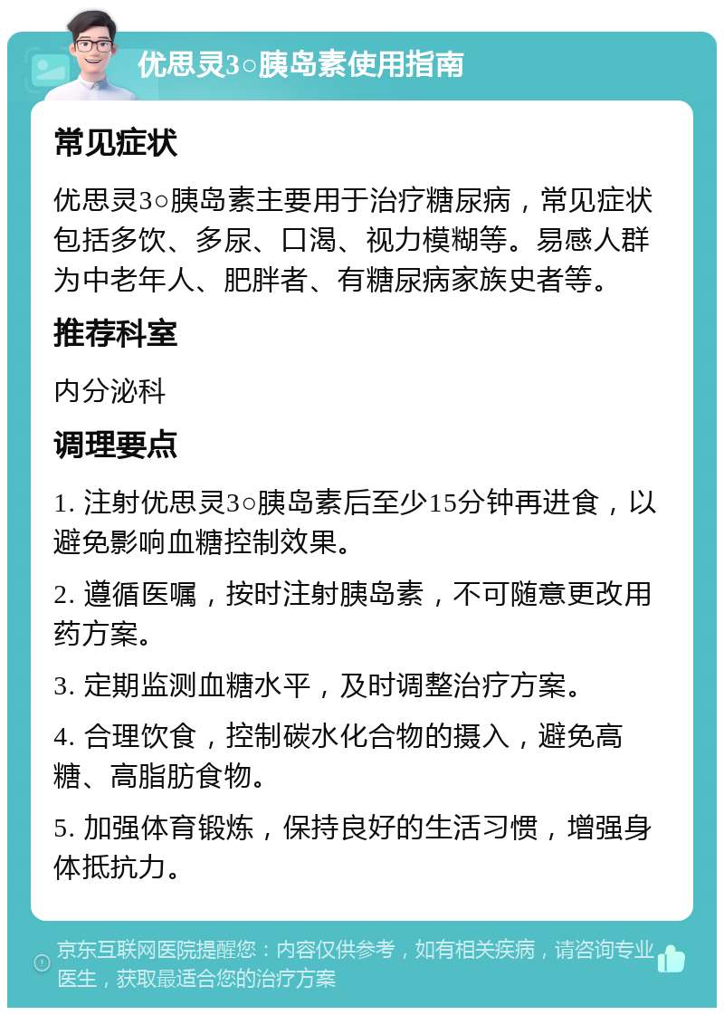 优思灵3○胰岛素使用指南 常见症状 优思灵3○胰岛素主要用于治疗糖尿病，常见症状包括多饮、多尿、口渴、视力模糊等。易感人群为中老年人、肥胖者、有糖尿病家族史者等。 推荐科室 内分泌科 调理要点 1. 注射优思灵3○胰岛素后至少15分钟再进食，以避免影响血糖控制效果。 2. 遵循医嘱，按时注射胰岛素，不可随意更改用药方案。 3. 定期监测血糖水平，及时调整治疗方案。 4. 合理饮食，控制碳水化合物的摄入，避免高糖、高脂肪食物。 5. 加强体育锻炼，保持良好的生活习惯，增强身体抵抗力。