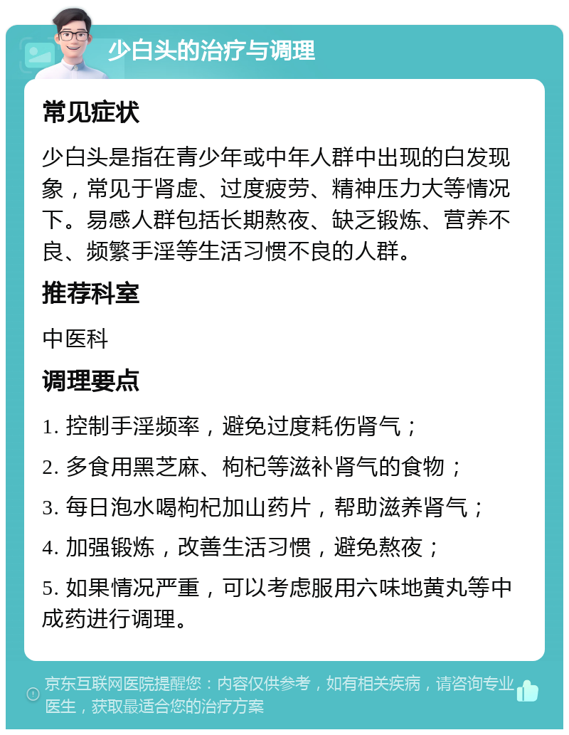 少白头的治疗与调理 常见症状 少白头是指在青少年或中年人群中出现的白发现象，常见于肾虚、过度疲劳、精神压力大等情况下。易感人群包括长期熬夜、缺乏锻炼、营养不良、频繁手淫等生活习惯不良的人群。 推荐科室 中医科 调理要点 1. 控制手淫频率，避免过度耗伤肾气； 2. 多食用黑芝麻、枸杞等滋补肾气的食物； 3. 每日泡水喝枸杞加山药片，帮助滋养肾气； 4. 加强锻炼，改善生活习惯，避免熬夜； 5. 如果情况严重，可以考虑服用六味地黄丸等中成药进行调理。