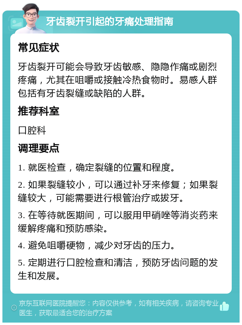 牙齿裂开引起的牙痛处理指南 常见症状 牙齿裂开可能会导致牙齿敏感、隐隐作痛或剧烈疼痛，尤其在咀嚼或接触冷热食物时。易感人群包括有牙齿裂缝或缺陷的人群。 推荐科室 口腔科 调理要点 1. 就医检查，确定裂缝的位置和程度。 2. 如果裂缝较小，可以通过补牙来修复；如果裂缝较大，可能需要进行根管治疗或拔牙。 3. 在等待就医期间，可以服用甲硝唑等消炎药来缓解疼痛和预防感染。 4. 避免咀嚼硬物，减少对牙齿的压力。 5. 定期进行口腔检查和清洁，预防牙齿问题的发生和发展。