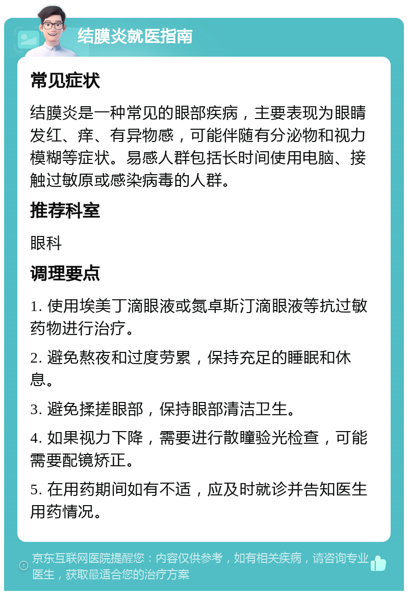 结膜炎就医指南 常见症状 结膜炎是一种常见的眼部疾病，主要表现为眼睛发红、痒、有异物感，可能伴随有分泌物和视力模糊等症状。易感人群包括长时间使用电脑、接触过敏原或感染病毒的人群。 推荐科室 眼科 调理要点 1. 使用埃美丁滴眼液或氮卓斯汀滴眼液等抗过敏药物进行治疗。 2. 避免熬夜和过度劳累，保持充足的睡眠和休息。 3. 避免揉搓眼部，保持眼部清洁卫生。 4. 如果视力下降，需要进行散瞳验光检查，可能需要配镜矫正。 5. 在用药期间如有不适，应及时就诊并告知医生用药情况。