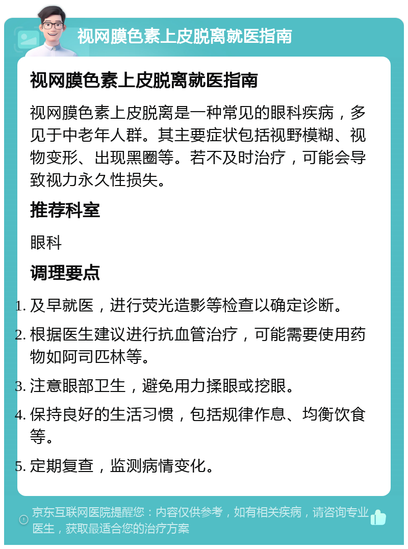 视网膜色素上皮脱离就医指南 视网膜色素上皮脱离就医指南 视网膜色素上皮脱离是一种常见的眼科疾病，多见于中老年人群。其主要症状包括视野模糊、视物变形、出现黑圈等。若不及时治疗，可能会导致视力永久性损失。 推荐科室 眼科 调理要点 及早就医，进行荧光造影等检查以确定诊断。 根据医生建议进行抗血管治疗，可能需要使用药物如阿司匹林等。 注意眼部卫生，避免用力揉眼或挖眼。 保持良好的生活习惯，包括规律作息、均衡饮食等。 定期复查，监测病情变化。