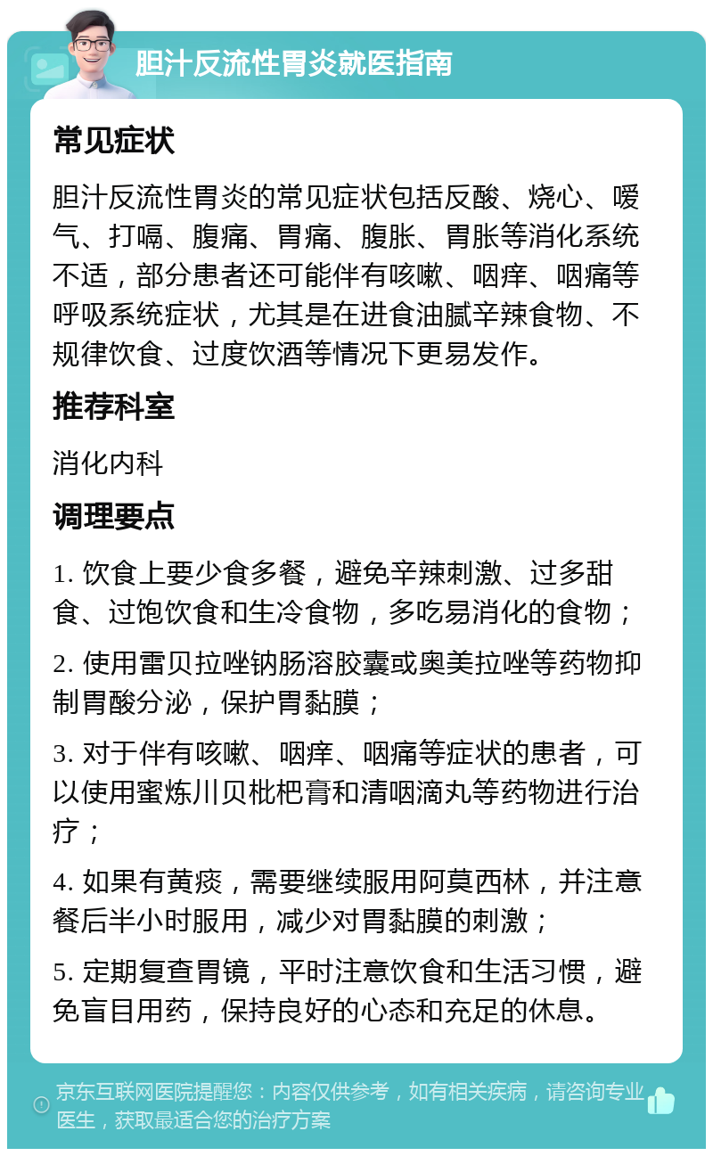 胆汁反流性胃炎就医指南 常见症状 胆汁反流性胃炎的常见症状包括反酸、烧心、嗳气、打嗝、腹痛、胃痛、腹胀、胃胀等消化系统不适，部分患者还可能伴有咳嗽、咽痒、咽痛等呼吸系统症状，尤其是在进食油腻辛辣食物、不规律饮食、过度饮酒等情况下更易发作。 推荐科室 消化内科 调理要点 1. 饮食上要少食多餐，避免辛辣刺激、过多甜食、过饱饮食和生冷食物，多吃易消化的食物； 2. 使用雷贝拉唑钠肠溶胶囊或奥美拉唑等药物抑制胃酸分泌，保护胃黏膜； 3. 对于伴有咳嗽、咽痒、咽痛等症状的患者，可以使用蜜炼川贝枇杷膏和清咽滴丸等药物进行治疗； 4. 如果有黄痰，需要继续服用阿莫西林，并注意餐后半小时服用，减少对胃黏膜的刺激； 5. 定期复查胃镜，平时注意饮食和生活习惯，避免盲目用药，保持良好的心态和充足的休息。