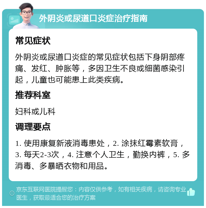 外阴炎或尿道口炎症治疗指南 常见症状 外阴炎或尿道口炎症的常见症状包括下身阴部疼痛、发红、肿胀等，多因卫生不良或细菌感染引起，儿童也可能患上此类疾病。 推荐科室 妇科或儿科 调理要点 1. 使用康复新液消毒患处，2. 涂抹红霉素软膏，3. 每天2-3次，4. 注意个人卫生，勤换内裤，5. 多消毒、多暴晒衣物和用品。