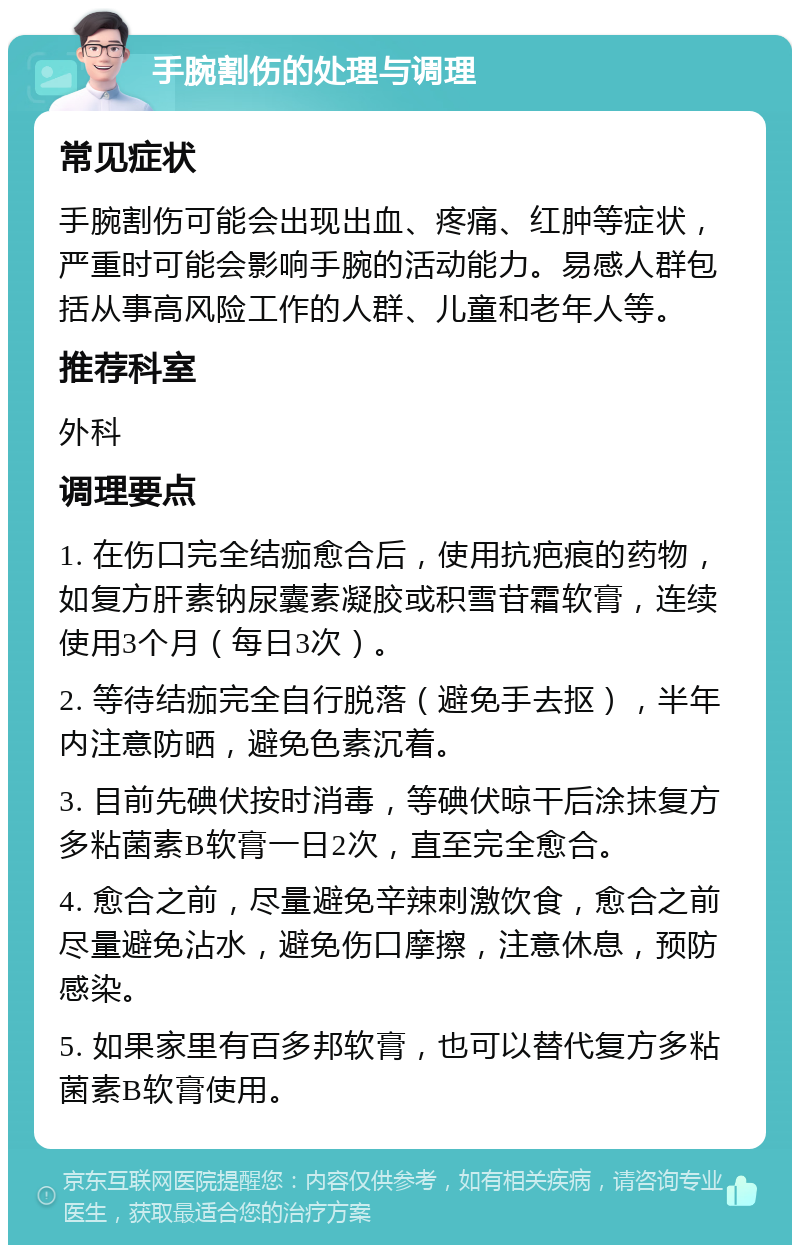 手腕割伤的处理与调理 常见症状 手腕割伤可能会出现出血、疼痛、红肿等症状，严重时可能会影响手腕的活动能力。易感人群包括从事高风险工作的人群、儿童和老年人等。 推荐科室 外科 调理要点 1. 在伤口完全结痂愈合后，使用抗疤痕的药物，如复方肝素钠尿囊素凝胶或积雪苷霜软膏，连续使用3个月（每日3次）。 2. 等待结痂完全自行脱落（避免手去抠），半年内注意防晒，避免色素沉着。 3. 目前先碘伏按时消毒，等碘伏晾干后涂抹复方多粘菌素B软膏一日2次，直至完全愈合。 4. 愈合之前，尽量避免辛辣刺激饮食，愈合之前尽量避免沾水，避免伤口摩擦，注意休息，预防感染。 5. 如果家里有百多邦软膏，也可以替代复方多粘菌素B软膏使用。