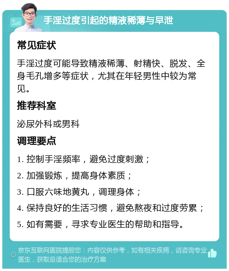 手淫过度引起的精液稀薄与早泄 常见症状 手淫过度可能导致精液稀薄、射精快、脱发、全身毛孔增多等症状，尤其在年轻男性中较为常见。 推荐科室 泌尿外科或男科 调理要点 1. 控制手淫频率，避免过度刺激； 2. 加强锻炼，提高身体素质； 3. 口服六味地黄丸，调理身体； 4. 保持良好的生活习惯，避免熬夜和过度劳累； 5. 如有需要，寻求专业医生的帮助和指导。