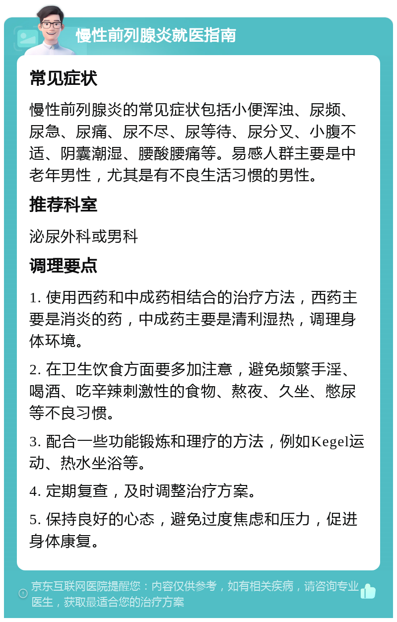 慢性前列腺炎就医指南 常见症状 慢性前列腺炎的常见症状包括小便浑浊、尿频、尿急、尿痛、尿不尽、尿等待、尿分叉、小腹不适、阴囊潮湿、腰酸腰痛等。易感人群主要是中老年男性，尤其是有不良生活习惯的男性。 推荐科室 泌尿外科或男科 调理要点 1. 使用西药和中成药相结合的治疗方法，西药主要是消炎的药，中成药主要是清利湿热，调理身体环境。 2. 在卫生饮食方面要多加注意，避免频繁手淫、喝酒、吃辛辣刺激性的食物、熬夜、久坐、憋尿等不良习惯。 3. 配合一些功能锻炼和理疗的方法，例如Kegel运动、热水坐浴等。 4. 定期复查，及时调整治疗方案。 5. 保持良好的心态，避免过度焦虑和压力，促进身体康复。