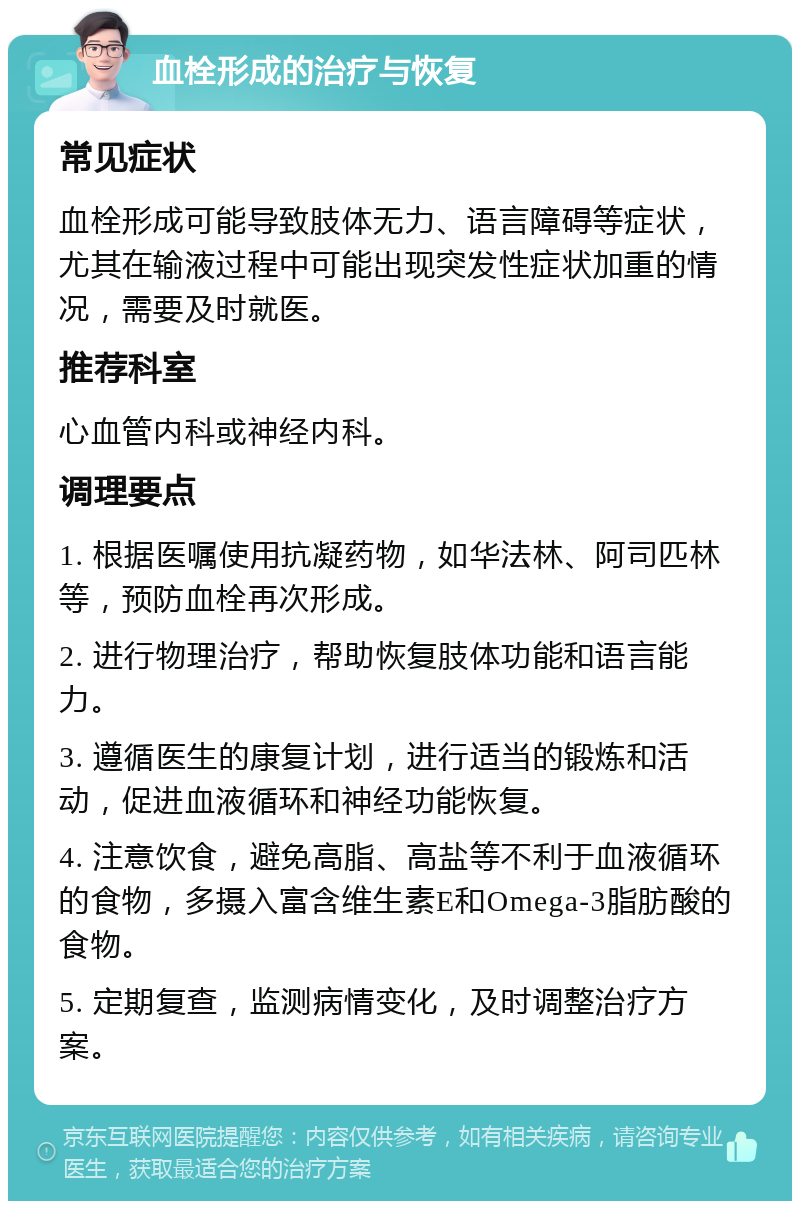 血栓形成的治疗与恢复 常见症状 血栓形成可能导致肢体无力、语言障碍等症状，尤其在输液过程中可能出现突发性症状加重的情况，需要及时就医。 推荐科室 心血管内科或神经内科。 调理要点 1. 根据医嘱使用抗凝药物，如华法林、阿司匹林等，预防血栓再次形成。 2. 进行物理治疗，帮助恢复肢体功能和语言能力。 3. 遵循医生的康复计划，进行适当的锻炼和活动，促进血液循环和神经功能恢复。 4. 注意饮食，避免高脂、高盐等不利于血液循环的食物，多摄入富含维生素E和Omega-3脂肪酸的食物。 5. 定期复查，监测病情变化，及时调整治疗方案。