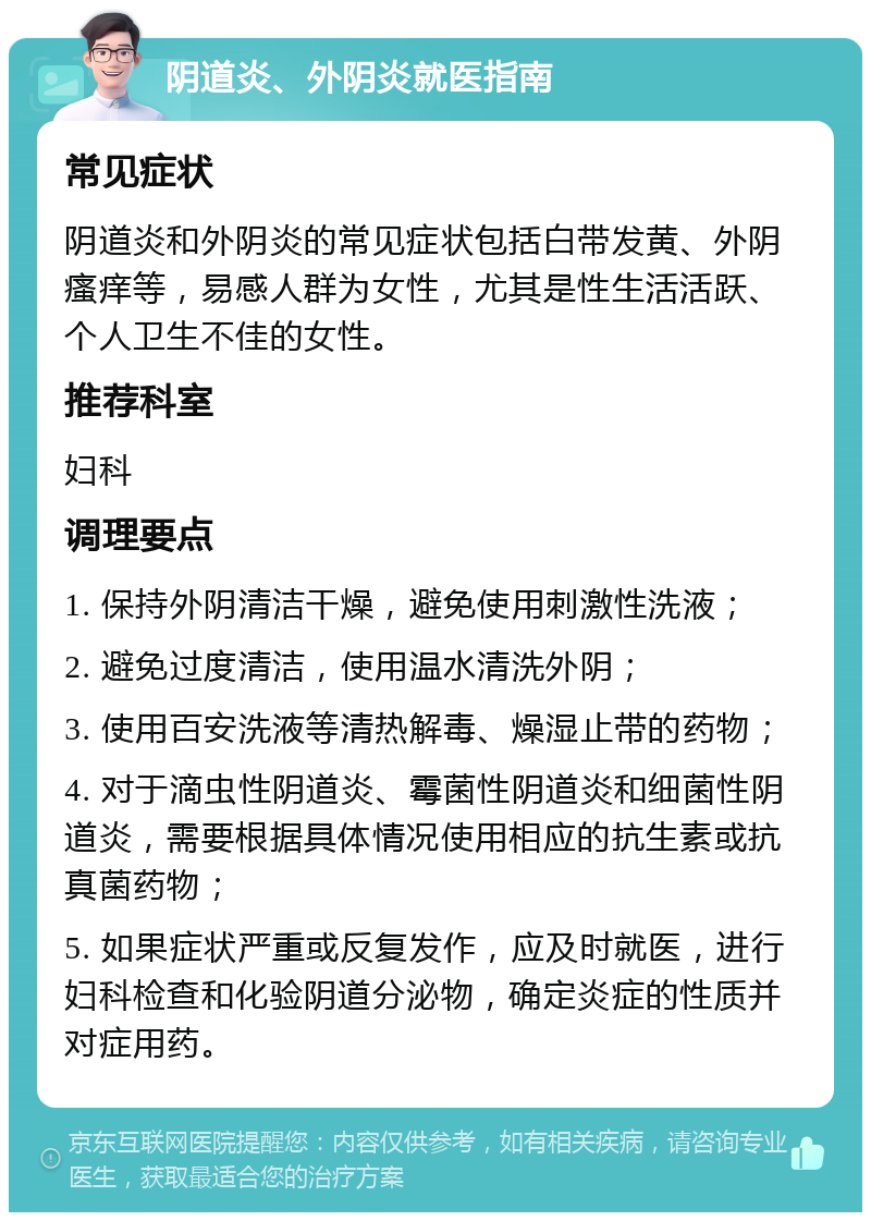 阴道炎、外阴炎就医指南 常见症状 阴道炎和外阴炎的常见症状包括白带发黄、外阴瘙痒等，易感人群为女性，尤其是性生活活跃、个人卫生不佳的女性。 推荐科室 妇科 调理要点 1. 保持外阴清洁干燥，避免使用刺激性洗液； 2. 避免过度清洁，使用温水清洗外阴； 3. 使用百安洗液等清热解毒、燥湿止带的药物； 4. 对于滴虫性阴道炎、霉菌性阴道炎和细菌性阴道炎，需要根据具体情况使用相应的抗生素或抗真菌药物； 5. 如果症状严重或反复发作，应及时就医，进行妇科检查和化验阴道分泌物，确定炎症的性质并对症用药。