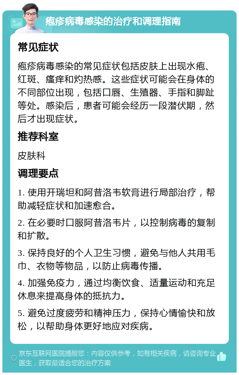 疱疹病毒感染的治疗和调理指南 常见症状 疱疹病毒感染的常见症状包括皮肤上出现水疱、红斑、瘙痒和灼热感。这些症状可能会在身体的不同部位出现，包括口唇、生殖器、手指和脚趾等处。感染后，患者可能会经历一段潜伏期，然后才出现症状。 推荐科室 皮肤科 调理要点 1. 使用开瑞坦和阿昔洛韦软膏进行局部治疗，帮助减轻症状和加速愈合。 2. 在必要时口服阿昔洛韦片，以控制病毒的复制和扩散。 3. 保持良好的个人卫生习惯，避免与他人共用毛巾、衣物等物品，以防止病毒传播。 4. 加强免疫力，通过均衡饮食、适量运动和充足休息来提高身体的抵抗力。 5. 避免过度疲劳和精神压力，保持心情愉快和放松，以帮助身体更好地应对疾病。