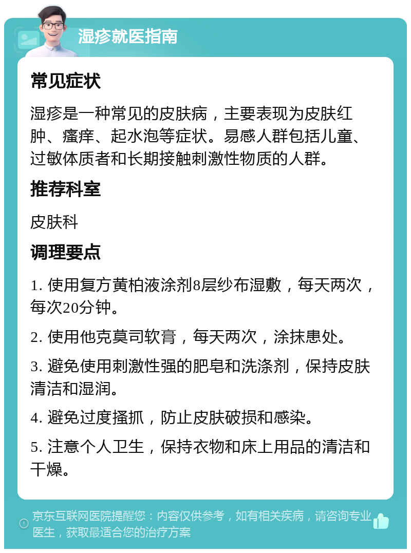 湿疹就医指南 常见症状 湿疹是一种常见的皮肤病，主要表现为皮肤红肿、瘙痒、起水泡等症状。易感人群包括儿童、过敏体质者和长期接触刺激性物质的人群。 推荐科室 皮肤科 调理要点 1. 使用复方黄柏液涂剂8层纱布湿敷，每天两次，每次20分钟。 2. 使用他克莫司软膏，每天两次，涂抹患处。 3. 避免使用刺激性强的肥皂和洗涤剂，保持皮肤清洁和湿润。 4. 避免过度搔抓，防止皮肤破损和感染。 5. 注意个人卫生，保持衣物和床上用品的清洁和干燥。