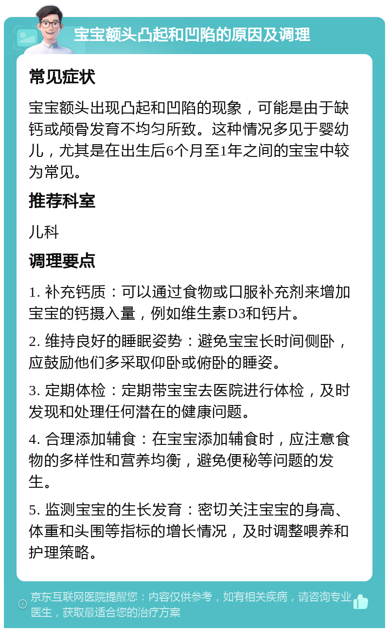 宝宝额头凸起和凹陷的原因及调理 常见症状 宝宝额头出现凸起和凹陷的现象，可能是由于缺钙或颅骨发育不均匀所致。这种情况多见于婴幼儿，尤其是在出生后6个月至1年之间的宝宝中较为常见。 推荐科室 儿科 调理要点 1. 补充钙质：可以通过食物或口服补充剂来增加宝宝的钙摄入量，例如维生素D3和钙片。 2. 维持良好的睡眠姿势：避免宝宝长时间侧卧，应鼓励他们多采取仰卧或俯卧的睡姿。 3. 定期体检：定期带宝宝去医院进行体检，及时发现和处理任何潜在的健康问题。 4. 合理添加辅食：在宝宝添加辅食时，应注意食物的多样性和营养均衡，避免便秘等问题的发生。 5. 监测宝宝的生长发育：密切关注宝宝的身高、体重和头围等指标的增长情况，及时调整喂养和护理策略。